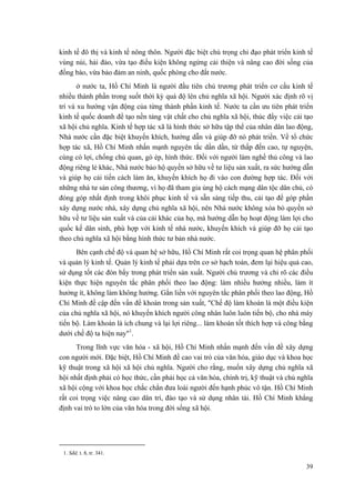 kinh tế đô thị và kinh tế nông thôn. Người đặc biệt chú trọng chỉ đạo phát triển kinh tế
vùng núi, hải đảo, vừa tạo điều kiện không ngừng cải thiện và nâng cao đời sống của
đồng bào, vừa bảo đảm an ninh, quốc phòng cho đất nước.
ở nước ta, Hồ Chí Minh là người đầu tiên chủ trương phát triển cơ cấu kinh tế
nhiều thành phần trong suốt thời kỳ quá độ lên chủ nghĩa xã hội. Người xác định rõ vị
trí và xu hướng vận động của từng thành phần kinh tế. Nước ta cần ưu tiên phát triển
kinh tế quốc doanh để tạo nền tảng vật chất cho chủ nghĩa xã hội, thúc đẩy việc cải tạo
xã hội chủ nghĩa. Kinh tế hợp tác xã là hình thức sở hữu tập thể của nhân dân lao động,
Nhà nước cần đặc biệt khuyến khích, hướng dẫn và giúp đỡ nó phát triển. Về tổ chức
hợp tác xã, Hồ Chí Minh nhấn mạnh nguyên tắc dần dần, từ thấp đến cao, tự nguyện,
cùng có lợi, chống chủ quan, gò ép, hình thức. Đối với người làm nghề thủ công và lao
động riêng lẻ khác, Nhà nước bảo hộ quyền sở hữu về tư liệu sản xuất, ra sức hướng dẫn
và giúp họ cải tiến cách làm ăn, khuyến khích họ đi vào con đường hợp tác. Đối với
những nhà tư sản công thương, vì họ đã tham gia ủng hộ cách mạng dân tộc dân chủ, có
đóng góp nhất định trong khôi phục kinh tế và sẵn sàng tiếp thu, cải tạo để góp phần
xây dựng nước nhà, xây dựng chủ nghĩa xã hội, nên Nhà nước không xóa bỏ quyền sở
hữu về tư liệu sản xuất và của cải khác của họ, mà hướng dẫn họ hoạt động làm lợi cho
quốc kế dân sinh, phù hợp với kinh tế nhà nước, khuyến khích và giúp đỡ họ cải tạo
theo chủ nghĩa xã hội bằng hình thức tư bản nhà nước.
Bên cạnh chế độ và quan hệ sở hữu, Hồ Chí Minh rất coi trọng quan hệ phân phối
và quản lý kinh tế. Quản lý kinh tế phải dựa trên cơ sở hạch toán, đem lại hiệu quả cao,
sử dụng tốt các đòn bẩy trong phát triển sản xuất. Người chủ trương và chỉ rõ các điều
kiện thực hiện nguyên tắc phân phối theo lao động: làm nhiều hưởng nhiều, làm ít
hưởng ít, không làm không hưởng. Gắn liền với nguyên tắc phân phối theo lao động, Hồ
Chí Minh đề cập đến vấn đề khoán trong sản xuất, "Chế độ làm khoán là một điều kiện
của chủ nghĩa xã hội, nó khuyến khích người công nhân luôn luôn tiến bộ, cho nhà máy
tiến bộ. Làm khoán là ích chung và lại lợi riêng... làm khoán tốt thích hợp và công bằng
dưới chế độ ta hiện nay"1
.
Trong lĩnh vực văn hóa - xã hội, Hồ Chí Minh nhấn mạnh đến vấn đề xây dựng
con người mới. Đặc biệt, Hồ Chí Minh đề cao vai trò của văn hóa, giáo dục và khoa học
kỹ thuật trong xã hội xã hội chủ nghĩa. Người cho rằng, muốn xây dựng chủ nghĩa xã
hội nhất định phải có học thức, cần phải học cả văn hóa, chính trị, kỹ thuật và chủ nghĩa
xã hội cộng với khoa học chắc chắn đưa loài người đến hạnh phúc vô tận. Hồ Chí Minh
rất coi trọng việc nâng cao dân trí, đào tạo và sử dụng nhân tài. Hồ Chí Minh khẳng
định vai trò to lớn của văn hóa trong đời sống xã hội.
1. Sđd, t. 8, tr. 341.
39
 