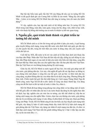 Đại hội đại biểu toàn quốc lần thứ VII của Đảng đã nêu cao tư tưởng Hồ Chí
Minh và đã quyết định ghi vào Cương lĩnh và Điều lệ của mình: "Đảng lấy chủ nghĩa
Mác - Lênin và tư tưởng Hồ Chí Minh làm nền tảng tư tưởng, kim chỉ nam cho hành
động"2
.
Vì vậy, nghiên cứu, học tập một cách có hệ thống môn học Tư tưởng Hồ Chí
Minh trong toàn Đảng, toàn dân, toàn quân, trong cán bộ, đảng viên, nhất là học sinh,
sinh viên thuộc hệ thống nhà trường của cả nước là nhiệm vụ hết sức quan trọng.
I. Nguồn gốc, quá trình hình thành và phát triển tư
tưởng hồ chí minh
Hồ Chí Minh sinh ra và lớn lên trong một gia đình sĩ phu yêu nước, ở quê hương
giàu truyền thống cách mạng, trong một đất nước sớm định hình một quốc gia dân tộc
có chủ quyền lâu đời, trong đó tinh thần yêu nước là dòng chảy chủ yếu xuyên suốt
chiều dài lịch sử.
Cuối thế kỷ XIX, đất nước ta bị rơi vào cảnh nô lệ lầm than dưới ách thuộc địa
của thực dân Pháp. Nhân dân Việt Nam đã liên tiếp nổi dậy chống lại ách thống trị của
thực dân Pháp dưới ngọn cờ của một số nhà yêu nước tiêu biểu nối tiếp nhau, song đều
lần lượt thất bại. Đám mây đen của chủ nghĩa thực dân vẫn bao phủ bầu trời Việt Nam.
Dân tộc Việt Nam rơi vào khủng hoảng đường lối cách mạng.
Giữa lúc đó, Hồ Chí Minh ra nước ngoài để học hỏi, tìm một giải pháp mới để
cứu nước, giải phóng dân tộc. Lúc này, chủ nghĩa đế quốc đã xác lập được sự thống trị
của chúng trên một phạm vi rộng lớn của thế giới. ách áp bức và thôn tính dân tộc
càng nặng, sự phản kháng dân tộc của nhân dân bị nô dịch càng tăng. Phương Đông đã
thức tỉnh. Chiến tranh thế giới lần thứ nhất bùng nổ. Cách mạng Tháng Mười Nga đã
thành công, nước Nga Xôviết đã ra đời. Quốc tế Cộng sản được thành lập. Các đảng
cộng sản đã lần lượt ra đời tại một số nước ở châu Âu, châu á...
Hồ Chí Minh đã hoạt động trong phong trào công nhân và lao động một số nước
trên thế giới; đến với nhân dân cần lao ở các nước thuộc địa đang bị chủ nghĩa thực dân
nô dịch; học tập, nghiên cứu các trào lưu tư tưởng, các thể chế chính trị; tiếp thu tư
tưởng cách mạng của chủ nghĩa Mác- Lênin; chọn lựa con đường cứu nước, giải phóng
dân tộc là con đường cách mạng vô sản; đứng về phía Quốc tế Cộng sản; tham gia Đảng
Cộng sản Pháp. Từ đó, Hồ Chí Minh càng đi sâu tìm hiểu các học thuyết cách mạng trên
thế giới, xây dựng lý luận về cách mạng thuộc địa, trước hết là lý luận cách mạng để
giải phóng dân tộc Việt Nam, xây dựng các nhân tố cách mạng của dân tộc, tổ chức và
lãnh đạo cách mạng Việt Nam tiến lên giành những thắng lợi vĩ đại vì độc lập của dân
tộc, tự do của toàn dân, v.v..
2. Đảng Cộng sản Việt Nam: Văn kiện Đại hội đại biểu toàn quốc lần thứ VII, Nxb. Sự thật, Hà Nội, 1991, tr. 127.
4
 
