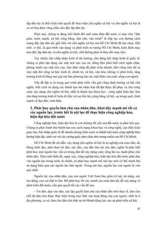lập dân tộc là điều kiện tiên quyết để thực hiện chủ nghĩa xã hội và chủ nghĩa xã hội là
cơ sở bảo đảm vững chắc cho độc lập dân tộc.
Hiện nay, chúng ta đang tiến hành đổi mới toàn diện đất nước vì mục tiêu "dân
giàu, nước mạnh, xã hội công bằng, dân chủ, văn minh" là tiếp tục con đường cách
mạng độc lập dân tộc gắn liền với chủ nghĩa xã hội mà Hồ Chí Minh đã lựa chọn. Đổi
mới, vì thế, là quá trình vận dụng và phát triển tư tưởng Hồ Chí Minh, kiên định mục
tiêu độc lập dân tộc và chủ nghĩa xã hội, chứ không phải là thay đổi mục tiêu.
Tuy nhiên, khi chấp nhận kinh tế thị trường, chủ động hội nhập kinh tế quốc tế,
chúng ta phải tận dụng các mặt tích cực của nó, đồng thời phải biết cách ngăn chặn,
phòng tránh các mặt tiêu cực, bảo đảm nhịp độ phát triển nhanh, bền vững trên tất cả
mọi mặt đời sống xã hội: kinh tế, chính trị, xã hội, văn hóa; không vì phát triển, tăng
trưởng kinh tế bằng mọi giá mà làm phương hại các mặt khác của cuộc sống con người.
Vấn đề đặt ra là trong quá trình phát triển vẫn giữ vững định hướng xã hội chủ
nghĩa, biết cách sử dụng các thành tựu mà nhân loại đã đạt được để phục vụ cho công
cuộc xây dựng chủ nghĩa xã hội, nhất là thành tựu khoa học - công nghệ hiện đại, làm
cho tăng trưởng kinh tế luôn đi liền với sự tiến bộ, công bằng xã hội, sự trong sạch, lành
mạnh về đạo đức, tinh thần.
2. Phát huy quyền làm chủ của nhân dân, khơi dậy mạnh mẽ tất cả
các nguồn lực, trước hết là nội lực để thực hiện công nghiệp hóa,
hiện đại hóa đất nước
Công nghiệp hóa, hiện đại hóa là con đường tất yếu mà đất nước ta phải trải qua.
Chúng ta phải tranh thủ thành tựu của cách mạng khoa học và công nghệ, của điều kiện
giao lưu, hội nhập quốc tế để nhanh chóng biến nước ta thành một nước công nghiệp theo
hướng hiện đại, sánh vai với các cường quốc năm châu như mong muốn của Hồ Chí Minh.
Hồ Chí Minh đã chỉ dẫn: xây dựng chủ nghĩa xã hội là sự nghiệp của toàn dân, do
Đảng lãnh đạo, phải đem tài dân, sức dân, của dân làm lợi cho dân, nghĩa là phải biết
phát huy mọi nguồn lực vốn có trong dân để xây dựng cuộc sống ấm no, hạnh phúc cho
nhân dân. Theo tinh thần đó, ngày nay, công nghiệp hóa, hiện đại hóa đất nước phải dựa
vào nguồn lực trong nước là chính, có phát huy mạnh mẽ nội lực mới có thể tranh thủ
sử dụng hiệu quả các nguồn lực bên ngoài. Trong nội lực, nguồn lực con người là vốn
quý nhất.
Nguồn lực của nhân dân, của con người Việt Nam bao gồm trí tuệ, tài năng, sức
lao động, của cải thật to lớn. Để phát huy tốt sức mạnh của toàn dân tộc để xây dựng và
phát triển đất nước, cần giải quyết tốt các vấn đề sau:
- Tin dân, dựa vào dân, xác lập quyền làm chủ của nhân dân trên thực tế, làm cho
chế độ dân chủ được thực hiện trong mọi lĩnh vực hoạt động của con người, nhất là ở
địa phương, cơ sở, làm cho dân chủ thật sự trở thành động lực của sự phát triển xã hội.
42
 