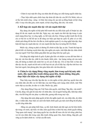 - Chăm lo mọi mặt đời sống của nhân dân để nâng cao chất lượng nguồn nhân lực.
- Thực hiện nhất quán chiến lược đại đoàn kết dân tộc của Hồ Chí Minh, trên cơ
sở lấy liên minh công - nông - trí thức làm nòng cốt, tạo nên sự đồng thuận xã hội vững
chắc vì mục tiêu dân giàu, nước mạnh, xã hội công bằng, dân chủ, văn minh.
3. Kết hợp sức mạnh dân tộc với sức mạnh thời đại
Xây dựng chủ nghĩa xã hội phải biết tranh thủ các điều kiện quốc tế thuận lợi, tận
dụng tối đa sức mạnh của thời đại. Ngày nay, sức mạnh của thời đại tập trung ở cuộc
cách mạng khoa học và công nghệ, xu thế toàn cầu hóa. Chúng ta phải tranh thủ tối đa
các cơ hội do xu thế đó tạo ra để nâng cao hiệu quả hợp tác quốc tế; phải có cơ chế,
chính sách đúng để thu hút vốn đầu tư, kinh nghiệm quản lý và công nghệ hiện đại, thực
hiện kết hợp sức mạnh dân tộc với sức mạnh thời đại theo tư tưởng Hồ Chí Minh.
Muốn vậy, chúng ta phải có đường lối chính trị độc lập, tự chủ. Tranh thủ hợp tác
phải đi đôi với thường xuyên khơi dậy chủ nghĩa yêu nước, tinh thần dân tộc chân chính
của mọi người Việt Nam nhằm góp phần làm gia tăng tiềm lực quốc gia.
Chủ động hội nhập kinh tế quốc tế phải gắn liền với nhiệm vụ trau dồi bản lĩnh và
bản sắc văn hóa dân tộc, nhất là cho thanh, thiếu niên - lực lượng rường cột của nước
nhà, để không tự đánh mất mình bởi xa rời cội rễ dân tộc. Chỉ có bản lĩnh và bản sắc
dân tộc sâu sắc, mạnh mẽ đó mới có thể loại trừ các yếu tố độc hại, tiếp thu tinh hoa văn
hóa loài người, làm phong phú, làm giàu thêm nền văn hóa dân tộc.
4. Chăm lo xây dựng Đảng vững mạnh, làm trong sạch bộ máy nhà
nước, đẩy mạnh đấu tranh chống quan liêu, tham nhũng, lãng phí,
thực hiện cần kiệm xây dựng chủ nghĩa xã hội
Thực hiện mục tiêu độc lập dân tộc và chủ nghĩa xã hội, phát huy quyền làm chủ
của nhân dân cần đến vai trò lãnh đạo của một Đảng cách mạng chân chính, một Nhà
nước thật sự của dân, do dân và vì dân. Muốn vậy, phải:
- Xây dựng Đảng Cộng sản Việt Nam cầm quyền, một Đảng "đạo đức, văn minh".
Cán bộ, đảng viên gắn bó máu thịt với nhân dân, vừa là người hướng dẫn, lãnh đạo nhân
dân, vừa hết lòng hết sức phục vụ nhân dân, gương mẫu trong mọi việc.
- Xây dựng nhà nước pháp quyền xã hội chủ nghĩa mạnh mẽ, của nhân dân, do nhân
dân, vì nhân dân; thực hiện cải cách nền hành chính quốc gia một cách đồng bộ để phục
vụ đời sống nhân dân.
- Bằng các giải pháp thiết thực, cụ thể, hình thành một đội ngũ cán bộ liêm khiết,
tận trung với nước, tận hiếu với dân; kiên quyết đưa ra khỏi bộ máy chính quyền những
"ông quan cách mạng", lạm dụng quyền lực của dân để mưu cầu lợi ích riêng; phát huy
vai trò của nhân dân trong cuộc đấu tranh chống quan liêu, tham nhũng, lãng phí, giữ
vững sự ổn định chính trị - xã hội của đất nước.
43
 