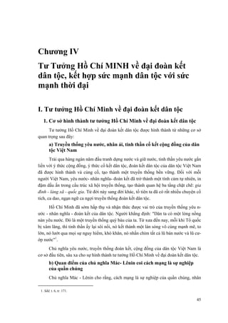 Chương IV
Tư Tưởng Hồ Chí MINH về đại đoàn kết
dân tộc, kết hợp sức mạnh dân tộc với sức
mạnh thời đại
I. Tư tưởng Hồ Chí Minh về đại đoàn kết dân tộc
1. Cơ sở hình thành tư tưởng Hồ Chí Minh về đại đoàn kết dân tộc
Tư tưởng Hồ Chí Minh về đại đoàn kết dân tộc được hình thành từ những cơ sở
quan trọng sau đây:
a) Truyền thống yêu nước, nhân ái, tinh thần cố kết cộng đồng của dân
tộc Việt Nam
Trải qua hàng ngàn năm đấu tranh dựng nước và giữ nước, tinh thần yêu nước gắn
liền với ý thức cộng đồng, ý thức cố kết dân tộc, đoàn kết dân tộc của dân tộc Việt Nam
đã được hình thành và củng cố, tạo thành một truyền thống bền vững. Đối với mỗi
người Việt Nam, yêu nước- nhân nghĩa- đoàn kết đã trở thành một tình cảm tự nhiên, in
đậm dấu ấn trong cấu trúc xã hội truyền thống, tạo thành quan hệ ba tầng chặt chẽ: gia
đình - làng xã - quốc gia. Từ đời này sang đời khác, tổ tiên ta đã có rất nhiều chuyện cổ
tích, ca dao, ngạn ngữ ca ngợi truyền thống đoàn kết dân tộc.
Hồ Chí Minh đã sớm hấp thụ và nhận thức được vai trò của truyền thống yêu n-
ước - nhân nghĩa - đoàn kết của dân tộc. Người khẳng định: "Dân ta có một lòng nồng
nàn yêu nước. Đó là một truyền thống quý báu của ta. Từ xưa đến nay, mỗi khi Tổ quốc
bị xâm lăng, thì tinh thần ấy lại sôi nổi, nó kết thành một làn sóng vô cùng mạnh mẽ, to
lớn, nó lướt qua mọi sự nguy hiểm, khó khăn, nó nhấn chìm tất cả lũ bán nước và lũ cư-
ớp nước"1
.
Chủ nghĩa yêu nước, truyền thống đoàn kết, cộng đồng của dân tộc Việt Nam là
cơ sở đầu tiên, sâu xa cho sự hình thành tư tưởng Hồ Chí Minh về đại đoàn kết dân tộc.
b) Quan điểm của chủ nghĩa Mác- Lênin coi cách mạng là sự nghiệp
của quần chúng
Chủ nghĩa Mác - Lênin cho rằng, cách mạng là sự nghiệp của quần chúng, nhân
1. Sđd, t. 6, tr. 171.
45
 