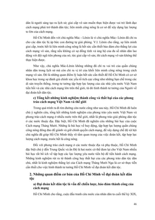 dân là người sáng tạo ra lịch sử; giai cấp vô sản muốn thực hiện được vai trò lãnh đạo
cách mạng phải trở thành dân tộc; liên minh công nông là cơ sở để xây dựng lực lượng
to lớn của cách mạng.
Hồ Chí Minh đến với chủ nghĩa Mác - Lênin là vì chủ nghĩa Mác- Lênin đã chỉ ra
cho các dân tộc bị áp bức con đường tự giải phóng. V.I. Lênin cho rằng, sự liên minh
giai cấp, trước hết là liên minh công nông là hết sức cần thiết bảo đảm cho thắng lợi của
cách mạng vô sản, rằng nếu không có sự đồng tình và ủng hộ của đa số nhân dân lao
động với đội ngũ tiên phong của nó, tức giai cấp vô sản, thì cách mạng vô sản không thể
thực hiện được.
Như vậy, chủ nghĩa Mác-Lênin không những đã chỉ ra vai trò của quần chúng
nhân dân trong lịch sử mà còn chỉ ra vị trí của khối liên minh công nông trong cách
mạng vô sản. Đó là những quan điểm lý luận hết sức cần thiết để Hồ Chí Minh có cơ sở
khoa học trong sự đánh giá chính xác yếu tố tích cực cũng như những hạn chế trong các
di sản truyền thống, trong tư tưởng tập hợp lực lượng của các nhà yêu nước Việt Nam
tiền bối và các nhà cách mạng lớn trên thế giới, từ đó hình thành tư tưởng của Người về
đại đoàn kết dân tộc.
c) Tổng kết những kinh nghiệm thành công và thất bại của các phong
trào cách mạng Việt Nam và thế giới
Trong quá trình ra đi tìm đường cứu nước cũng như sau này, Hồ Chí Minh đã luôn
chú ý nghiên cứu, tổng kết những kinh nghiệm của phong trào yêu nước Việt Nam và
phong trào cách mạng ở nhiều nước trên thế giới, nhất là phong trào giải phóng dân tộc
ở các nước thuộc địa. Đặc biệt, Hồ Chí Minh đã nghiên cứu những bài học của cuộc
Cách mạng Tháng Mười. Những là bài học về huy động, tập hợp lực lượng quần chúng
công nông đông đảo để giành và giữ chính quyền cách mạng, để xây dựng chế độ xã hội
chủ nghĩa đã giúp Hồ Chí Minh thấy rõ tầm quan trọng của việc đoàn kết, tập hợp lực
lượng cách mạng, trước hết là công nông.
Đối với phong trào cách mạng ở các nước thuộc địa và phụ thuộc, Hồ Chí Minh
đặc biệt chú ý đến Trung Quốc và ấn Độ là hai nước có thể đem lại cho Việt Nam nhiều
bài học rất bổ ích về tập hợp các lực lượng yêu nước tiến bộ để tiến hành cách mạng.
Những kinh nghiệm rút ra từ thành công hay thất bại của các phong trào dân tộc dân
chủ, nhất là kinh nghiệm thắng lợi của Cách mạng Tháng Mười Nga là cơ sở thực tiễn
cần thiết cho việc hình thành tư tưởng Hồ Chí Minh về đại đoàn kết dân tộc.
2. Những quan điểm cơ bản của Hồ Chí Minh về đại đoàn kết dân
tộc
a) Đại đoàn kết dân tộc là vấn đề chiến lược, bảo đảm thành công của
cách mạng
Hồ Chí Minh cho rằng, cuộc đấu tranh cứu nước của nhân dân ta cuối thế kỷ XIX,
46
 