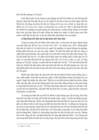 kết toàn dân, phụng sự Tổ quốc.
Xem dân là gốc, là lực lượng tự giải phóng nên Hồ Chí Minh coi vấn đề đoàn kết
dân tộc, đoàn kết toàn dân để tạo ra sức mạnh là vấn đề cơ bản của cách mạng. Hồ Chí
Minh còn cho rằng, đại đoàn kết dân tộc không chỉ là mục tiêu, nhiệm vụ hàng đầu của
Đảng mà còn là mục tiêu, nhiệm vụ hàng đầu của cả dân tộc. Bởi vì, đại đoàn kết dân
tộc chính là sự nghiệp của quần chúng, do quần chúng, vì quần chúng. Đảng có sứ mệnh
thức tỉnh, tập hợp, đoàn kết quần chúng tạo thành sức mạnh vô địch trong cuộc đấu
tranh vì độc lập cho dân tộc, tự do cho nhân dân, hạnh phúc cho con người.
c) Đại đoàn kết dân tộc là đại đoàn kết toàn dân
Trong tư tưởng Hồ Chí Minh, khái niệm Dân, có nội hàm rất rộng. Người dùng
các khái niệm này để chỉ "mọi con dân nước Việt", "con Rồng cháu Tiên", không phân
biệt dân tộc thiểu số với dân tộc đa số, người tín ngưỡng với người không tín ngưỡng,
không phân biệt già, trẻ, gái trai, giàu, nghèo. Nói đến đại đoàn kết dân tộc cũng có
nghĩa phải tập hợp được mọi người dân vào một khối trong cuộc đấu tranh chung. Ng-
ười đã nhiều lần nêu rõ: "Ta đoàn kết để đấu tranh cho thống nhất và độc lập của Tổ
quốc; ta còn phải đoàn kết để xây dựng nước nhà. Ai có tài, có đức, có sức, có lòng
phụng sự Tổ quốc và phục vụ nhân dân thì ta đoàn kết với họ"1
. Với tinh thần đoàn kết
rộng rãi, Người đã dùng khái niệm đại đoàn kết dân tộc để định hướng cho việc xây
dựng khối đoàn kết toàn dân trong suốt tiến trình cách mạng, bao gồm mọi giai cấp, dân
tộc, tôn giáo.
Muốn thực hiện được đại đoàn kết toàn dân thì phải kế thừa truyền thống yêu n-
ước- nhân nghĩa- đoàn kết của dân tộc, phải có tấm lòng khoan dung, độ lượng với con
người. Người đã nhiều lần nhắc nhở: "Bất kỳ ai mà thật thà tán thành hòa bình, thống
nhất, độc lập, dân chủ thì dù những người đó trước đây chống chúng ta, bây giờ chúng
ta cũng thật thà đoàn kết với họ"2
. Để thực hiện được đoàn kết, Người còn căn dặn: Cần
xóa bỏ hết mọi thành kiến, cần phải thật thà đoàn kết với nhau, giúp đỡ nhau cùng tiến
bộ để phục vụ nhân dân.
Tư tưởng đại đoàn kết của Hồ Chí Minh có lập trường giai cấp rõ ràng, đó là đại
đoàn kết toàn dân với nòng cốt là khối liên minh công - nông - trí thức do Đảng của giai
cấp công nhân lãnh đạo. Muốn xây dựng khối đại đoàn kết dân tộc rộng lớn như vậy, thì
phải xác định rõ đâu là nền tảng của khối đại đoàn kết dân tộc và những lực lượng nào
tạo nên cái nền tảng đó. Người đã chỉ rõ: Đại đoàn kết tức là trước hết phải đoàn kết đại
đa số nhân dân, mà đại đa số nhân dân ta là công nhân, nông dân và các tầng lớp nhân
dân lao động khác. Người coi công nông cũng như cái nền của nhà, gốc của cây. Nhưng
đã có nền vững, gốc tốt, còn phải đoàn kết các tầng lớp nhân dân khác. "Lực lượng chủ
yếu trong khối đoàn kết dân tộc là công nông, cho nên liên minh công nông là nền tảng
1, 2. Sđd, t.7, tr. 438.
48
 