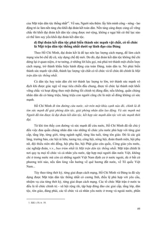 của Mặt trận dân tộc thống nhất"1
. Về sau, Người nêu thêm: lấy liên minh công - nông - lao
động trí óc làm nền tảng cho khối đại đoàn kết toàn dân. Nền tảng càng được củng cố vững
chắc thì khối đại đoàn kết dân tộc càng được mở rộng, không e ngại bất cứ thế lực nào
có thể làm suy yếu khối đại đoàn kết dân tộc.
d) Đại đoàn kết dân tộc phải biến thành sức mạnh vật chất, có tổ chức
là Mặt trận dân tộc thống nhất dưới sự lãnh đạo của Đảng
Theo Hồ Chí Minh, đại đoàn kết là để tạo nên lực lượng cách mạng, để làm cách
mạng xóa bỏ chế độ cũ, xây dựng chế độ mới. Do đó, đại đoàn kết dân tộc không thể chỉ
dừng lại ở quan niệm, ở tư tưởng, ở những lời kêu gọi, mà phải trở thành một chiến lược
cách mạng, trở thành khẩu hiệu hành động của toàn Đảng, toàn dân ta. Nó phải biến
thành sức mạnh vật chất, thành lực lượng vật chất có tổ chức và tổ chức đó chính là Mặt
trận dân tộc thống nhất.
Cả dân tộc hay toàn dân chỉ trở thành lực lượng to lớn, trở thành sức mạnh vô
địch khi được giác ngộ về mục tiêu chiến đấu chung, được tổ chức lại thành một khối
vững chắc và hoạt động theo một đường lối chính trị đúng đắn; nếu không, quần chúng
nhân dân dù có hàng triệu, hàng triệu con người cũng chỉ là một số đông không có sức
mạnh.
Hồ Chí Minh đi tìm đường cứu nước, xét trên một khía cạnh nào đó, chính là đi
tìm sức mạnh để giải phóng dân tộc, giải phóng nhân dân lao động. Và sức mạnh mà
Người đã tìm được là đại đoàn kết dân tộc, kết hợp sức mạnh dân tộc với sức mạnh thời
đại.
Từ khi tìm thấy con đường và sức mạnh để cứu nước, Hồ Chí Minh đã rất chú ý
đến việc đưa quần chúng nhân dân vào những tổ chức yêu nước phù hợp với từng giai
cấp, tầng lớp, từng giới, từng ngành nghề, từng lứa tuổi, từng tôn giáo. Đó là các già
làng, trưởng bản, các hội ái hữu, tương trợ, công hội, nông hội, đoàn thanh niên, hội phụ
nữ, đội thiếu niên nhi đồng, hội phụ lão, hội Phật giáo cứu quốc, Công giáo yêu nước,
các nghiệp đoàn, v.v., bao trùm nhất là Mặt trận dân tộc thống nhất. Mặt trận chính là
nơi quy tụ mọi tổ chức và cá nhân yêu nước, tập hợp mọi người dân nước Việt, không
chỉ ở trong nước mà còn cả những người Việt Nam định cư ở nước ngoài, dù ở bất cứ
phương trời nào, nếu tấm lòng vẫn hướng về quê hương đất nước, về Tổ quốc Việt
Nam...
Tùy theo từng thời kỳ, từng giai đoạn cách mạng, Hồ Chí Minh và Đảng ta đã xây
dựng được Mặt trận dân tộc thống nhất có cương lĩnh, điều lệ phù hợp với yêu cầu,
nhiệm vụ của từng thời kỳ, từng giai đoạn cách mạng. Các tổ chức Mặt trận ở nước ta
đều là tổ chức chính trị - xã hội rộng rãi, tập hợp đông đảo các giai cấp, tầng lớp, dân
tộc, tôn giáo, đảng phái, các tổ chức và cá nhân yêu nước ở trong và ngoài nước, phấn
1. Sđd, t.10, tr. 18.
49
 