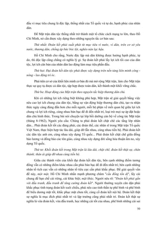 đấu vì mục tiêu chung là độc lập, thống nhất của Tổ quốc và tự do, hạnh phúc của nhân
dân.
Để Mặt trận dân tộc thống nhất trở thành một tổ chức cách mạng to lớn, theo Hồ
Chí Minh, nó cần được xây dựng theo những nguyên tắc cơ bản sau:
Thứ nhất: Đoàn kết phải xuất phát từ mục tiêu vì nước, vì dân, trên cơ sở yêu
nước, thương dân, chống áp bức bóc lột, nghèo nàn lạc hậu.
Hồ Chí Minh cho rằng, Nước độc lập mà dân không được hưởng hạnh phúc, tự
do, thì độc lập cũng chẳng có nghĩa lý gì. Sự đoàn kết phải lấy lợi ích tối cao của dân
tộc, lợi ích căn bản của nhân dân lao động làm mục tiêu phấn đấu.
Thứ hai: Đại đoàn kết dân tộc phải được xây dựng trên nền tảng liên minh công -
nông - lao động trí óc.
Phải trên cơ sở của khối liên minh cơ bản đó mà mở rộng Mặt trận, làm cho Mặt trận
thực sự quy tụ được cả dân tộc, tập hợp được toàn dân, kết thành một khối vững chắc.
Thứ ba: Hoạt động của Mặt trận theo nguyên tắc hiệp thương dân chủ.
Khi có những lợi ích riêng biệt không phù hợp, Mặt trận sẽ giải quyết bằng việc
nêu cao lợi ích chung của dân tộc, bằng sự vận động hiệp thương dân chủ, tạo ra nhận
thức ngày càng đúng đắn hơn cho mỗi người, mỗi bộ phận về mối quan hệ giữa lợi ích
chung và lợi ích riêng, cùng nhau bàn bạc để đi đến nhất trí, loại trừ mọi sự áp đặt hoặc
dân chủ hình thức. Trong bài nói chuyện tại lớp bồi dưỡng cán bộ về công tác Mặt trận
(tháng 8-1962), Người yêu cầu: Chúng ta phải đoàn kết chặt chẽ các tầng lớp nhân
dân... Phải đoàn kết tốt các đảng phái, các đoàn thể, các nhân sĩ trong Mặt trận Tổ quốc
Việt Nam, thực hiện hợp tác lâu dài, giúp đỡ lẫn nhau, cùng nhau tiến bộ. Phải đoàn kết
các dân tộc anh em, cùng nhau xây dựng Tổ quốc... Phải đoàn kết chặt chẽ giữa đồng
bào lương và đồng bào các tôn giáo, cùng nhau xây dựng đời sống hòa thuận ấm no, xây
dựng Tổ quốc.
Thứ tư: Khối đoàn kết trong Mặt trận là lâu dài, chặt chẽ, đoàn kết thật sự, chân
thành; thân ái giúp đỡ nhau cùng tiến bộ.
Giữa các thành viên của khối đại đoàn kết dân tộc, bên cạnh những điểm tương
đồng vẫn có những điểm khác nhau cần phải bàn bạc để đi đến nhất trí; bên cạnh những
nhân tố tích cực vẫn có những nhân tố tiêu cực cần phải khắc phục. Để giải quyết vấn
đề này, một mặt, Hồ Chí Minh nhấn mạnh phương châm "cầu đồng tồn dị", lấy cái
chung để hạn chế cái riêng, cái khác biệt; mặt khác, Người nêu rõ: "Đoàn kết phải gắn
với đấu tranh, đấu tranh để tăng cường đoàn kết". Người thường xuyên căn dặn phải
khắc phục tình trạng đoàn kết xuôi chiều, phải nêu cao tinh thần tự phê bình và phê bình
để biểu dương mặt tốt, khắc phục mặt chưa tốt, củng cố đoàn kết nội bộ. Đoàn kết thật
sự nghĩa là mục đích phải nhất trí và lập trường cũng phải nhất trí. Đoàn kết thật sự
nghĩa là vừa đoàn kết, vừa đấu tranh, học những cái tốt của nhau, phê bình những cái sai
50
 
