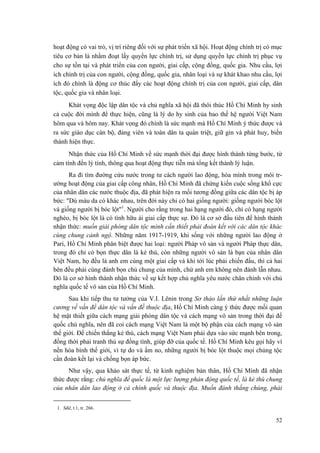hoạt động có vai trò, vị trí riêng đối với sự phát triển xã hội. Hoạt động chính trị có mục
tiêu cơ bản là nhằm đoạt lấy quyền lực chính trị, sử dụng quyền lực chính trị phục vụ
cho sự tồn tại và phát triển của con người, giai cấp, cộng đồng, quốc gia. Nhu cầu, lợi
ích chính trị của con người, cộng đồng, quốc gia, nhân loại và sự khát khao nhu cầu, lợi
ích đó chính là động cơ thúc đẩy các hoạt động chính trị của con người, giai cấp, dân
tộc, quốc gia và nhân loại.
Khát vọng độc lập dân tộc và chủ nghĩa xã hội đã thôi thúc Hồ Chí Minh hy sinh
cả cuộc đời mình để thực hiện, cũng là lý do hy sinh của bao thế hệ người Việt Nam
hôm qua và hôm nay. Khát vọng đó chính là sức mạnh mà Hồ Chí Minh ý thức được và
ra sức giáo dục cán bộ, đảng viên và toàn dân ta quán triệt, giữ gìn và phát huy, biến
thành hiện thực.
Nhận thức của Hồ Chí Minh về sức mạnh thời đại được hình thành từng bước, từ
cảm tính đến lý tính, thông qua hoạt động thực tiễn mà tổng kết thành lý luận.
Ra đi tìm đường cứu nước trong tư cách người lao động, hòa mình trong môi tr-
ường hoạt động của giai cấp công nhân, Hồ Chí Minh đã chứng kiến cuộc sống khổ cực
của nhân dân các nước thuộc địa, đã phát hiện ra mối tương đồng giữa các dân tộc bị áp
bức: "Dù màu da có khác nhau, trên đời này chỉ có hai giống người: giống người bóc lột
và giống người bị bóc lột"1
. Người cho rằng trong hai hạng người đó, chỉ có hạng người
nghèo, bị bóc lột là có tình hữu ái giai cấp thực sự. Đó là cơ sở đầu tiên để hình thành
nhận thức: muốn giải phóng dân tộc mình cần thiết phải đoàn kết với các dân tộc khác
cùng chung cảnh ngộ. Những năm 1917-1919, khi sống với những người lao động ở
Pari, Hồ Chí Minh phân biệt được hai loại: người Pháp vô sản và người Pháp thực dân,
trong đó chỉ có bọn thực dân là kẻ thù, còn những người vô sản là bạn của nhân dân
Việt Nam, họ đều là anh em cùng một giai cấp và khi tới lúc phải chiến đấu, thì cả hai
bên đều phải cùng đánh bọn chủ chung của mình, chứ anh em không nên đánh lẫn nhau.
Đó là cơ sở hình thành nhận thức về sự kết hợp chủ nghĩa yêu nước chân chính với chủ
nghĩa quốc tế vô sản của Hồ Chí Minh.
Sau khi tiếp thu tư tưởng của V.I. Lênin trong Sơ thảo lần thứ nhất những luận
cương về vấn đề dân tộc và vấn đề thuộc địa, Hồ Chí Minh càng ý thức được mối quan
hệ mật thiết giữa cách mạng giải phóng dân tộc và cách mạng vô sản trong thời đại đế
quốc chủ nghĩa, nên đã coi cách mạng Việt Nam là một bộ phận của cách mạng vô sản
thế giới. Để chiến thắng kẻ thù, cách mạng Việt Nam phải dựa vào sức mạnh bên trong,
đồng thời phải tranh thủ sự đồng tình, giúp đỡ của quốc tế. Hồ Chí Minh kêu gọi hãy vì
nền hòa bình thế giới, vì tự do và ấm no, những người bị bóc lột thuộc mọi chủng tộc
cần đoàn kết lại và chống bọn áp bức.
Như vậy, qua khảo sát thực tế, từ kinh nghiệm bản thân, Hồ Chí Minh đã nhận
thức được rằng: chủ nghĩa đế quốc là một lực lượng phản động quốc tế, là kẻ thù chung
của nhân dân lao động ở cả chính quốc và thuộc địa. Muốn đánh thắng chúng, phải
1. Sđd, t.1, tr. 266.
52
 
