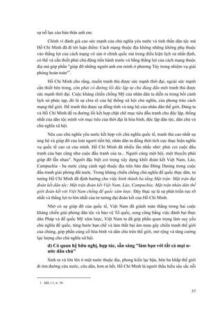sự nỗ lực của bản thân anh em.
Chính vì đánh giá cao sức mạnh của chủ nghĩa yêu nước và tinh thần dân tộc mà
Hồ Chí Minh đã đi tới luận điểm: Cách mạng thuộc địa không những không phụ thuộc
vào thắng lợi của cách mạng vô sản ở chính quốc mà trong điều kiện lịch sử nhất định,
có thể và cần thiết phải chủ động tiến hành trước và bằng thắng lợi của cách mạng thuộc
địa mà góp phần "giúp đỡ những người anh em mình ở phương Tây trong nhiệm vụ giải
phóng hoàn toàn"1
.
Hồ Chí Minh cho rằng, muốn tranh thủ được sức mạnh thời đại, ngoài sức mạnh
cần thiết bên trong, còn phải có đường lối độc lập tự chủ đúng đắn mới tranh thủ được
sức mạnh thời đại. Cuộc kháng chiến chống Mỹ của nhân dân ta diễn ra trong bối cảnh
lịch sử phức tạp, đó là sự chia rẽ của hệ thống xã hội chủ nghĩa, của phong trào cách
mạng thế giới. Để tranh thủ được sự đồng tình và ủng hộ của nhân dân thế giới, Đảng ta
và Hồ Chí Minh đề ra đường lối kết hợp chặt chẽ mục tiêu đấu tranh cho độc lập, thống
nhất của dân tộc mình với mục tiêu của thời đại là hòa bình, độc lập dân tộc, dân chủ và
chủ nghĩa xã hội.
Nêu cao chủ nghĩa yêu nước kết hợp với chủ nghĩa quốc tế, tranh thủ cao nhất sự
ủng hộ và giúp đỡ của loài người tiến bộ, nhân dân ta đồng thời tích cực thực hiện nghĩa
vụ quốc tế cao cả của mình. Hồ Chí Minh đã nhiều lần nhắc nhở: phải coi cuộc đấu
tranh của bạn cũng như cuộc đấu tranh của ta... Người cùng một hội, một thuyền phải
giúp đỡ lẫn nhau". Người đặc biệt coi trọng xây dựng khối đoàn kết Việt Nam, Lào,
Campuchia - ba nước cùng cảnh ngộ thuộc địa trên bán đảo Đông Dương trong cuộc
đấu tranh giải phóng đất nước. Trong kháng chiến chống chủ nghĩa đế quốc thực dân, tư
tưởng Hồ Chí Minh đã định hướng cho việc hình thành ba tầng Mặt trận: Mặt trận đại
đoàn kết dân tộc; Mặt trận đoàn kết Việt Nam, Lào, Campuchia; Mặt trận nhân dân thế
giới đoàn kết với Việt Nam chống đế quốc xâm lược. Đây thực sự là sự phát triển rực rỡ
nhất và thắng lợi to lớn nhất của tư tưởng đại đoàn kết của Hồ Chí Minh.
Nhờ có sự giúp đỡ của quốc tế, Việt Nam đã giành toàn thắng trong hai cuộc
kháng chiến giải phóng dân tộc và bảo vệ Tổ quốc, song cũng bằng việc đánh bại thực
dân Pháp và đế quốc Mỹ xâm lược, Việt Nam ta đã góp phần quan trọng làm suy yếu
chủ nghĩa đế quốc, từng bước hạn chế và làm thất bại âm mưu gây chiến tranh thế giới
của chúng, góp phần củng cố hòa bình và dân chủ trên thế giới, mở rộng và tăng cường
lực lượng cho chủ nghĩa xã hội.
d) Có quan hệ hữu nghị, hợp tác, sẵn sàng "làm bạn với tất cả mọi n-
ước dân chủ"
Sinh ra và lớn lên ở một nước thuộc địa, phong kiến lạc hậu, bôn ba khắp thế giới
đi tìm đường cứu nước, cứu dân, hơn ai hết, Hồ Chí Minh là người thấu hiểu sâu sắc nỗi
1. Sđd, t.1, tr. 36.
57
 