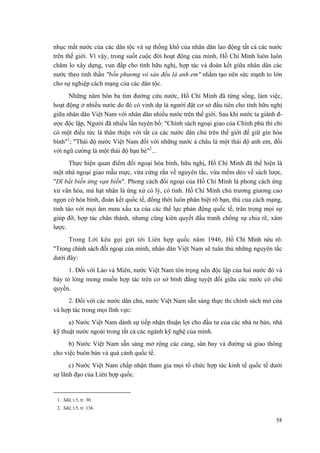 nhục mất nước của các dân tộc và sự thống khổ của nhân dân lao động tất cả các nước
trên thế giới. Vì vậy, trong suốt cuộc đời hoạt động của mình, Hồ Chí Minh luôn luôn
chăm lo xây dựng, vun đắp cho tình hữu nghị, hợp tác và đoàn kết giữa nhân dân các
nước theo tinh thần "bốn phương vô sản đều là anh em" nhằm tạo nên sức mạnh to lớn
cho sự nghiệp cách mạng của các dân tộc.
Những năm bôn ba tìm đường cứu nước, Hồ Chí Minh đã từng sống, làm việc,
hoạt động ở nhiều nước do đó có vinh dự là người đặt cơ sở đầu tiên cho tình hữu nghị
giữa nhân dân Việt Nam với nhân dân nhiều nước trên thế giới. Sau khi nước ta giành đ-
ược độc lập, Người đã nhiều lần tuyên bố: "Chính sách ngoại giao của Chính phủ thì chỉ
có một điều tức là thân thiện với tất cả các nước dân chủ trên thế giới để giữ gìn hòa
bình"1
; "Thái độ nước Việt Nam đối với những nước á châu là một thái độ anh em, đối
với ngũ cường là một thái độ bạn bè"2
...
Thực hiện quan điểm đối ngoại hòa bình, hữu nghị, Hồ Chí Minh đã thể hiện là
một nhà ngoại giao mẫu mực, vừa cứng rắn về nguyên tắc, vừa mềm dẻo về sách lược,
"Dĩ bất biến ứng vạn biến". Phong cách đối ngoại của Hồ Chí Minh là phong cách ứng
xử văn hóa, mà hạt nhân là ứng xử có lý, có tình. Hồ Chí Minh chủ trương giương cao
ngọn cờ hòa bình, đoàn kết quốc tế, đồng thời luôn phân biệt rõ bạn, thù của cách mạng,
tỉnh táo với mọi âm mưu xấu xa của các thế lực phản động quốc tế, trân trọng mọi sự
giúp đỡ, hợp tác chân thành, nhưng cũng kiên quyết đấu tranh chống sự chia rẽ, xâm
lược.
Trong Lời kêu gọi gửi tới Liên hợp quốc năm 1946, Hồ Chí Minh nêu rõ:
"Trong chính sách đối ngoại của mình, nhân dân Việt Nam sẽ tuân thủ những nguyên tắc
dưới đây:
1. Đối với Lào và Miên, nước Việt Nam tôn trọng nền độc lập của hai nước đó và
bày tỏ lòng mong muốn hợp tác trên cơ sở bình đẳng tuyệt đối giữa các nước có chủ
quyền.
2. Đối với các nước dân chủ, nước Việt Nam sẵn sàng thực thi chính sách mở cửa
và hợp tác trong mọi lĩnh vực:
a) Nước Việt Nam dành sự tiếp nhận thuận lợi cho đầu tư của các nhà tư bản, nhà
kỹ thuật nước ngoài trong tất cả các ngành kỹ nghệ của mình.
b) Nước Việt Nam sẵn sàng mở rộng các cảng, sân bay và đường sá giao thông
cho việc buôn bán và quá cảnh quốc tế.
c) Nước Việt Nam chấp nhận tham gia mọi tổ chức hợp tác kinh tế quốc tế dưới
sự lãnh đạo của Liên hợp quốc.
1. Sđd, t.5, tr. 30.
2. Sđd, t.5, tr. 136.
58
 