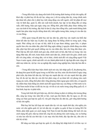 - Trong điều kiện xây dựng nền kinh tế thị trường định hướng xã hội chủ nghĩa, để
khơi dậy và phát huy tối đa nội lực, nâng cao ý chí tự cường dân tộc, trong chính sách
đại đoàn kết, phải chú ý phát huy tính năng động của mỗi người, mỗi bộ phận để mọi
việc từ lãnh đạo, quản lý, đến sản xuất kinh doanh, học tập và lao động đều có năng
suất, chất lượng, hiệu quả ngày càng cao. Đồng thời, phải khắc phục được những tiêu
cực của kinh tế thị trường, đặc biệt là tâm lý chạy theo đồng tiền, cạnh tranh không lành
mạnh làm phai nhạt truyền thống đoàn kết, tình nghĩa tương thân, tương ái của dân tộc
và của Đảng.
- Điều quan trọng để phát huy nội lực dân tộc, phát huy sức mạnh của khối đại
đoàn kết dân tộc hiện nay là phải xây dựng được hệ thống chính trị trong sạch, vững
mạnh. Phải chống các tệ nạn xã hội, nhất là tệ nạn tham nhũng, quan liêu, vi phạm
quyền làm chủ của nhân dân, phải biết lắng nghe những ý nguyện chính đáng của nhân
dân, phải kịp thời giải quyết những oan ức của nhân dân, làm cho lòng dân được yên.
Phải tiếp tục đổi mới chính sách giai cấp, chính sách xã hội, đặc biệt coi trọng việc xây
dựng Mặt trận, đổi mới, hoàn thiện chính sách dân tộc, chính sách tôn giáo, chính sách
đối với công nhân, với nông dân, với trí thức, chính sách đối với cộng đồng người Việt
Nam ở nước ngoài, chính sách đối với các thành phần kinh tế, tập hợp đến mức rộng rãi
nhất mọi nhân tài, vật lực vào sự nghiệp đẩy mạnh công nghiệp hóa, hiện đại hóa đất n-
ước.
- Trong điều kiện thực hiện chính sách mở cửa, hội nhập quốc tế, đa phương hóa,
đa dạng hóa quan hệ đối ngoại trong xu thế khu vực hóa, toàn cầu hóa kinh tế ngày càng
phát triển, đại đoàn kết dân tộc, kết hợp sức mạnh dân tộc với sức mạnh thời đại, phát
huy tối đa nội lực dân tộc còn đòi hỏi phải củng cố sự đoàn kết với phong trào cách
mạng các nước, đồng thời phải nắm vững phương châm ngoại giao mềm dẻo, có nguyên
tắc nhằm thực hiện thắng lợi chính sách đối ngoại hiện nay của Đảng và Nhà nước ta là:
Việt Nam muốn là bạn và đối tác tin cậy với tất cả các nước trong cộng đồng quốc tế, vì
hòa bình, hợp tác và phát triển.
Trong tình hình thế giới hiện nay, đòi hỏi chúng ta phải có những chủ trương đúng
đắn, sáng tạo trong việc nắm bắt cơ hội, vượt qua thử thách, đẩy lùi nguy cơ, để vừa
nâng cao hiệu quả hợp tác quốc tế, vừa giữ vững bản sắc dân tộc, giữ vững định hướng
xã hội chủ nghĩa.
Phát huy bài học kết hợp sức mạnh dân tộc với sức mạnh thời đại, chủ nghĩa yêu
nước với chủ nghĩa quốc tế, lợi ích dân tộc và nghĩa vụ quốc tế theo tư tưởng Hồ Chí
Minh, phải nhất quán coi cách mạng Việt Nam là một bộ phận không thể tách rời của
cách mạng thế giới, tiếp tục đoàn kết, ủng hộ các phong trào cách mạng, các xu hướng
và trào lưu tiến bộ của thời đại vì các mục tiêu hòa bình, độc lập dân tộc, dân chủ và
tiến bộ xã hội.
Để nâng cao hiệu quả hợp tác quốc tế, chủ động hội nhập kinh tế với khu vực và
61
 