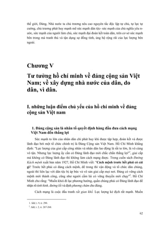 thế giới, Đảng, Nhà nước ta chủ trương nêu cao nguyên tắc độc lập tự chủ, tự lực tự
cường, chủ trương phát huy mạnh mẽ sức mạnh dân tộc- sức mạnh của chủ nghĩa yêu n-
ước, sức mạnh của người làm chủ, sức mạnh đại đoàn kết toàn dân, trên cơ sở sức mạnh
bên trong mà tranh thủ và tận dụng sự đồng tình, ủng hộ rộng rãi của lực lượng bên
ngoài.
Chương V
Tư tưởng hồ chí minh về đảng cộng sản Việt
Nam; về xây dựng nhà nước của dân, do
dân, vì dân.
I. những luận điểm chủ yếu của hồ chí minh về đảng
cộng sản Việt nam
1. Đảng cộng sản là nhân tố quyết định hàng đầu đưa cách mạng
Việt Nam đến thắng lợi
Sức mạnh to lớn của nhân dân chỉ phát huy khi được tập hợp, đoàn kết và được
lãnh đạo bởi một tổ chức chính trị là Đảng Cộng sản Việt Nam. Hồ Chí Minh khẳng
định: "Lực lượng của giai cấp công nhân và nhân dân lao động là rất to lớn, là vô cùng
vô tận. Nhưng lực lượng ấy cần có Đảng lãnh đạo mới chắc chắn thắng lợi"1
, giai cấp
mà không có Đảng lãnh đạo thì không làm cách mạng được. Trong cuốn sách Đường
Kách mệnh xuất bản năm 1927, Hồ Chí Minh viết: "Cách mệnh trước hết phải có cái
gì? Trước hết phải có đảng cách mệnh, để trong thì vận động và tổ chức dân chúng,
ngoài thì liên lạc với dân tộc bị áp bức và vô sản giai cấp mọi nơi. Đảng có vững cách
mệnh mới thành công, cũng như người cầm lái có vững thuyền mới chạy"2
. Hồ Chí
Minh cho rằng: "Muốn khỏi đi lạc phương hướng, quần chúng phải có Đảng lãnh đạo để
nhận rõ tình hình, đường lối và định phương châm cho đúng.
Cách mạng là cuộc đấu tranh rất gian khổ. Lực lượng kẻ địch rất mạnh. Muốn
1. Sđd, t. 9, tr. 290.
2
. Sđd, t. 2, tr. 267-268.
62
 