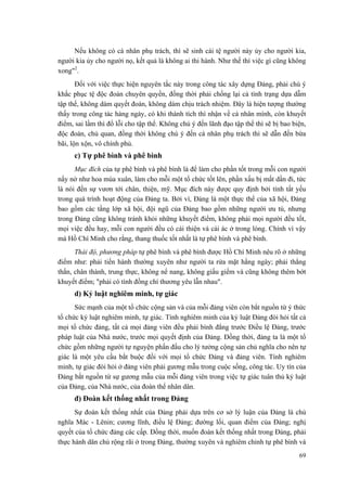 Nếu không có cá nhân phụ trách, thì sẽ sinh cái tệ người này ủy cho người kia,
người kia ủy cho người nọ, kết quả là không ai thi hành. Như thế thì việc gì cũng không
xong"2
.
Đối với việc thực hiện nguyên tắc này trong công tác xây dựng Đảng, phải chú ý
khắc phục tệ độc đoán chuyên quyền, đồng thời phải chống lại cả tình trạng dựa dẫm
tập thể, không dám quyết đoán, không dám chịu trách nhiệm. Đây là hiện tượng thường
thấy trong công tác hàng ngày, có khi thành tích thì nhận về cá nhân mình, còn khuyết
điểm, sai lầm thì đổ lỗi cho tập thể. Không chú ý đến lãnh đạo tập thể thì sẽ bị bao biện,
độc đoán, chủ quan, đồng thời không chú ý đến cá nhân phụ trách thì sẽ dẫn đến bừa
bãi, lộn xộn, vô chính phủ.
c) Tự phê bình và phê bình
Mục đích của tự phê bình và phê bình là để làm cho phần tốt trong mỗi con người
nẩy nở như hoa mùa xuân, làm cho mỗi một tổ chức tốt lên, phần xấu bị mất dần đi, tức
là nói đến sự vươn tới chân, thiện, mỹ. Mục đích này được quy định bởi tính tất yếu
trong quá trình hoạt động của Đảng ta. Bởi vì, Đảng là một thực thể của xã hội, Đảng
bao gồm các tầng lớp xã hội, đội ngũ của Đảng bao gồm những người ưu tú, nhưng
trong Đảng cũng không tránh khỏi những khuyết điểm, không phải mọi người đều tốt,
mọi việc đều hay, mỗi con người đều có cái thiện và cái ác ở trong lòng. Chính vì vậy
mà Hồ Chí Minh cho rằng, thang thuốc tốt nhất là tự phê bình và phê bình.
Thái độ, phương pháp tự phê bình và phê bình được Hồ Chí Minh nêu rõ ở những
điểm như: phải tiến hành thường xuyên như người ta rửa mặt hằng ngày; phải thẳng
thắn, chân thành, trung thực, không nể nang, không giấu giếm và cũng không thêm bớt
khuyết điểm; "phải có tình đồng chí thương yêu lẫn nhau".
d) Kỷ luật nghiêm minh, tự giác
Sức mạnh của một tổ chức cộng sản và của mỗi đảng viên còn bắt nguồn từ ý thức
tổ chức kỷ luật nghiêm minh, tự giác. Tính nghiêm minh của kỷ luật Đảng đòi hỏi tất cả
mọi tổ chức đảng, tất cả mọi đảng viên đều phải bình đẳng trước Điều lệ Đảng, trước
pháp luật của Nhà nước, trước mọi quyết định của Đảng. Đồng thời, đảng ta là một tổ
chức gồm những người tự nguyện phấn đấu cho lý tưởng cộng sản chủ nghĩa cho nên tự
giác là một yêu cầu bắt buộc đối với mọi tổ chức Đảng và đảng viên. Tính nghiêm
minh, tự giác đòi hỏi ở đảng viên phải gương mẫu trong cuộc sống, công tác. Uy tín của
Đảng bắt nguồn từ sự gương mẫu của mỗi đảng viên trong việc tự giác tuân thủ kỷ luật
của Đảng, của Nhà nước, của đoàn thể nhân dân.
đ) Đoàn kết thống nhất trong Đảng
Sự đoàn kết thống nhất của Đảng phải dựa trên cơ sở lý luận của Đảng là chủ
nghĩa Mác - Lênin; cương lĩnh, điều lệ Đảng; đường lối, quan điểm của Đảng; nghị
quyết của tổ chức đảng các cấp. Đồng thời, muốn đoàn kết thống nhất trong Đảng, phải
thực hành dân chủ rộng rãi ở trong Đảng, thường xuyên và nghiêm chỉnh tự phê bình và
69
 