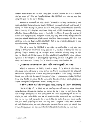 ái Quốc đã tỏa ra một thứ văn hóa, không phải văn hóa Âu châu, mà có lẽ là một nền
văn hóa tương lai"1
. Văn hóa Nguyễn ái Quốc - Hồ Chí Minh ngày càng tỏa sáng theo
dòng thời gian của dân tộc và thời đại.
Nhân cách, phẩm chất, tài năng của Hồ Chí Minh đã tác động rất lớn đến sự hình
thành và phát triển tư tưởng của Người. Đó là một con người sống có hoài bão, có lý
tưởng, yêu nước, thương dân, có bản lĩnh kiên định, có lòng tin vào nhân dân, khiêm tốn,
bình dị, ham học hỏi, nhạy bén với cái mới, thông minh, có hiểu biết sâu rộng, có phương
pháp biện chứng, có đầu óc thực tiễn, v.v.. Chính nhờ vậy, Người đã khám phá sáng tạo về
lý luận cách mạng thuộc địa trong thời đại mới, xây dựng được một hệ thống quan điểm
toàn diện, sâu sắc và sáng tạo về cách mạng Việt Nam, đã vượt qua mọi thử thách, sóng
gió trong hoạt động thực tiễn, kiên trì chân lý, định ra các quyết sách đúng đắn và sáng
tạo, biến tư tưởng thành hiện thực cách mạng.
Tóm lại, tư tưởng Hồ Chí Minh là sản phẩm của sự tổng hòa và phát triển biện
chứng tư tưởng văn hóa truyền thống của dân tộc, tinh hoa tư tưởng văn hóa của
phương Đông và phương Tây với chủ nghĩa Mác- Lênin làm nền tảng, cùng với thực
tiễn của dân tộc và thời đại qua sự tiếp biến và phát triển của Hồ Chí Minh- một con
người có tư duy sáng tạo, có phương pháp biện chứng, có nhân cách, phẩm chất cách
mạng cao đẹp tạo nên. Tư tưởng Hồ Chí Minh là tư tưởng Việt Nam hiện đại.
2. Quá trình hình thành và phát triển tư tưởng Hồ Chí Minh
Nêu rõ sự phân chia các thời kỳ lịch sử tư tưởng Hồ Chí Minh sẽ giúp chúng ta
nắm được những nội dung tư tưởng cơ bản của Người trong từng thời kỳ, phản ánh
khách quan hiện thực lịch sử và tài năng trí tuệ của Hồ Chí Minh. Vì vậy, tiêu chí cơ
bản để phân kỳ là phải dựa vào nội dung chuyển biến về mặt tư tưởng của Hồ Chí Minh
trong từng thời kỳ lịch sử cụ thể chứ không phải dựa vào mốc thời gian hoạt động của
Người. Chúng ta có thể phân chia thành 5 thời kỳ như sau:
a) Thời kỳ hình thành tư tưởng yêu nước, thương nòi (trước năm 1911)
Đây là thời kỳ Hồ Chí Minh lớn lên và sống trong nỗi đau của người dân mất
nước, được sự giáo dục của gia đình, quê hương, dân tộc về lòng yêu nước thương dân;
sớm tham gia phong trào đấu tranh chống Pháp; băn khoăn trước những thất bại của các
sĩ phu yêu nước chống Pháp; ham học hỏi, muốn tìm hiểu những tinh hoa văn hóa tiên
tiến của các cuộc cách mạng dân chủ tư sản ở châu Âu, muốn đi ra nước ngoài xem họ
làm gì để trở về giúp đồng bào thoát khỏi vòng nô lệ. Trong thời kỳ này, ở Hồ Chí Minh
đã hình thành tư tưởng yêu nước, thương dân, tha thiết bảo vệ những giá trị tinh thần
truyền thống của dân tộc, ham muốn học hỏi những tư tưởng tiến bộ của nhân loại.
1. Sđd, t. 1, tr. 478.
7
 