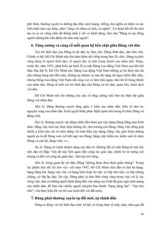 phê bình, thường xuyên tu dưỡng đạo đức cách mạng, chống chủ nghĩa cá nhân và các
biểu hiện tiêu cực khác, phải "sống với nhau có tình, có nghĩa". Có đoàn kết tốt thì mới
tạo ra cơ sở vững chắc để thống nhất ý chí và hành động, làm cho "Đảng ta tuy đông
người nhưng khi tiến đánh chỉ như một người".
6. Tăng cường và củng cố mối quan hệ bền chặt giữa Đảng với dân
Vai trò lãnh đạo của Đảng là do dân ủy thác cho. Đảng lãnh đạo, dân làm chủ.
Chính vì thế, Hồ Chí Minh nêu lên luận điểm nổi tiếng trong bản Di chúc: Đảng ta phải
xứng đáng là người lãnh đạo, là người đày tớ thật trung thành của nhân dân. Hoặc,
trước đó, năm 1951, phát biểu tại buổi lễ ra mắt Đảng Lao động Việt Nam sau khi kết
thúc Đại hội II, Hồ Chí Minh nói: Đảng Lao động Việt Nam không sợ kẻ địch nào dù
cho chúng hung tợn đến mấy, không sợ nhiệm vụ nào dù nặng nề nguy hiểm đến mấy,
nhưng Đảng Lao động Việt Nam sẵn sàng vui vẻ làm trâu ngựa, làm tôi tớ trung thành
của nhân dân. Đảng sẽ mất vai trò lãnh đạo nếu Đảng xa rời dân, quan liêu, hách dịch
với dân.
Hồ Chí Minh nêu lên những yêu cầu về tăng cường mối liên hệ chặt chẽ giữa
Đảng với nhân dân:
Một là, Đảng thường xuyên lắng nghe ý kiến của nhân dân, hiểu rõ tâm tư,
nguyện vọng của nhân dân. Kiên quyết khắc phục bệnh quan liêu trong tổ chức Đảng và
đảng viên.
Hai là, thường xuyên vận động nhân dân tham gia xây dựng Đảng bằng mọi hình
thức: bằng việc tích cực thực hiện đường lối, chủ trương của Đảng; bằng việc đóng góp
nhiều ý kiến cho các tổ chức đảng với tinh thần xây dựng; bằng việc giới thiệu những
người ưu tú để Đảng xem xét kết nạp vào Đảng; bằng việc kiểm tra, kiểm soát tổ chức
Đảng và cán bộ, đảng viên, v.v..
Ba là, Đảng có trách nhiệm nâng cao dân trí. Không thể có một Đảng trí tuệ nếu
nền dân trí thấp. Vấn đề này liên quan đến công tác giáo dục chính trị tư tưởng nói
chung và đối với công tác giáo dục - đào tạo nói riêng.
Bốn là, trong quan hệ với dân, Đảng "không được theo đuôi quần chúng". Trong
tác phẩm Sửa đổi lối làm việc viết năm 1947, Hồ Chí Minh chia dân ra làm ba hạng:
hạng hăng hái, hạng vừa vừa, và hạng kém hoặc ba lớp: có lớp tiên tiến, có lớp chừng
chừng, có lớp lạc hậu. Do vậy, Đảng phải có bản lĩnh vững vàng trong việc xử lý các
công việc, đưa ra những quyết định đúng đắn vừa nâng cao trình độ giác ngộ cách mạng
cho nhân dân, để làm cho nhiều người chuyển hóa thành "hạng hăng hái", "lớp tiên
tiến", vừa thực hiện tốt vai trò của mình đối với đất nước.
7. Đảng phải thường xuyên tự đổi mới, tự chỉnh đốn
Đảng ta đóng vai trò lãnh đạo toàn xã hội và trong thực tế mấy chục năm qua đã
70
 