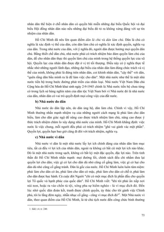 nhân dân thể hiện ở chỗ nhân dân có quyền bãi miễn những đại biểu Quốc hội và đại
biểu Hội đồng nhân dân nào nếu những đại biểu đó tỏ ra không xứng đáng với sự tín
nhiệm của nhân dân.
Hồ Chí Minh đã nêu lên quan điểm dân là chủ và dân làm chủ. Dân là chủ có
nghĩa là xác định vị thế của dân, còn dân làm chủ có nghĩa là xác định quyền, nghĩa vụ
của dân. Trong nhà nước của dân, với ý nghĩa đó, người dân được hưởng mọi quyền dân
chủ. Bằng thiết chế dân chủ, nhà nước phải có trách nhiệm bảo đảm quyền làm chủ của
dân, để cho nhân dân thực thi quyền làm chủ của mình trong hệ thống quyền lực của xã
hội. Quyền lực của nhân dân được đặt ở vị trí tối thượng. Điều này có ý nghĩa thực tế
nhắc nhở những người lãnh đạo, những đại biểu của nhân dân làm đúng chức trách và vị
thế của mình, không phải là đứng trên nhân dân, coi khinh nhân dân, "cậy thế" với dân,
"quên rằng dân bầu mình ra là để làm việc cho dân". Một nhà nước như thế là một nhà
nước tiến bộ trong bước đường phát triển của nhân loại. Nhà nước Việt Nam Dân chủ
Cộng hòa do Hồ Chí Minh khai sinh ngày 2-9-1945 chính là Nhà nước tiến bộ chưa từng
có trong lịch sử hàng nghìn năm của dân tộc Việt Nam bởi vì Nhà nước đó là nhà nước
của dân, nhân dân có vai trò quyết định mọi công việc của đất nước.
b) Nhà nước do dân
Nhà nước do dân lập nên, do dân ủng hộ, dân làm chủ. Chính vì vậy, Hồ Chí
Minh thường nhấn mạnh nhiệm vụ của những người cách mạng là phải làm cho dân
hiểu, làm cho dân giác ngộ để nâng cao được trách nhiệm làm chủ, nâng cao được ý
thức trách nhiệm chăm lo xây dựng nhà nước của mình. Hồ Chí Minh khẳng định: việc
nước là việc chung, mỗi người đều phải có trách nhiệm "ghé vai gánh vác một phần".
Quyền lợi, quyền hạn bao giờ cũng đi đôi với trách nhiệm, nghĩa vụ.
c) Nhà nước vì dân
Nhà nước vì dân là một nhà nước lấy lợi ích chính đáng của nhân dân làm mục
tiêu, tất cả đều vì lợi ích của nhân dân, ngoài ra không có bất cứ một lợi ích nào khác.
Đó là một nhà nước trong sạch, không có bất kỳ một đặc quyền, đặc lợi nào. Trên tinh
thần đó Hồ Chí Minh nhấn mạnh: mọi đường lối, chính sách đều chỉ nhằm đưa lại
quyền lợi cho dân; việc gì có lợi cho dân dù nhỏ cũng cố gắng làm, việc gì có hại cho
dân dù nhỏ cũng cố gắng tránh. Dân là gốc của nước. Hồ Chí Minh luôn luôn tâm niệm:
phải làm cho dân có ăn, phải làm cho dân có mặc, phải làm cho dân có chỗ ở, phải làm
cho dân được học hành. Cả cuộc đời Người "chỉ có một mục đích là phấn đấu cho quyền
lợi Tổ quốc và hạnh phúc của quốc dân". Hồ Chí Minh viết: "khi tôi phải ẩn nấp nơi
núi non, hoặc ra vào chốn tù tội, xông pha sự hiểm nghèo - là vì mục đích đó. Đến
lúc nhờ quốc dân đoàn kết, tranh được chính quyền, ủy thác cho tôi gánh việc Chính
phủ, tôi lo lắng đêm ngày, nhẫn nhục cố gắng - cũng vì mục đích đó"1
. Một Nhà nước vì
dân, theo quan điểm của Hồ Chí Minh, là từ chủ tịch nước đến công chức bình thường
1. Sđd, t.4, tr. 240.
73
 