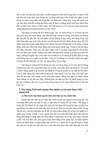 bắt xu thế của thời đại, nắm được sự biến động của tình hình trong nước và quốc tế để
kịp thời bổ sung, phát triển đường lối. Sự kiên định mục tiêu xã hội chủ nghĩa là một
thước đo quan trọng nhất tính đúng đắn của đường lối, đồng thời, trong bối cảnh toàn
cầu hóa phải tính đến những đặc điểm mới để đưa ra những quyết sách mới nhằm thúc
đẩy sự phát triển nhanh và bền vững, biến đất nước ta về cơ bản trở thành một nước
công nghiệp theo hướng hiện đại vào năm 2020.
Vận dụng tư tưởng Hồ Chí Minh trong việc xây dựng Đảng về tư tưởng đòi hỏi
phải giáo dục, rèn luyện đảng viên kiên định lập trường tư tưởng, kiên định con đường
độc lập dân tộc gắn liền với chủ nghĩa xã hội, không hoang mang, dao động trước mọi
diễn biến phức tạp, luôn luôn đi theo con đường mà Hồ Chí Minh đã lựa chọn. Hồ Chí
Minh luôn luôn mong muốn Đảng ta trở thành một khối thống nhất về tư tưởng và hành
động. Hiện nay, đất nước đang đứng trước thử thách nghiệt ngã. Chúng ta đã rửa được
nỗi nhục mất nước. Hiện nay, nỗi nhục nghèo nàn và lạc hậu cũng đang là vấn đề bức
xúc cần được giải quyết. Trong cuộc chiến đấu gian khổ chống lại những gì cũ kỹ, hư
hỏng, chống lại nghèo nàn và lạc hậu, thì sự nhất trí về tư tưởng để đi đến nhất trí trong
hành động càng có ý nghĩa quyết định. Lòng tin vào Đảng, vào chế độ xã hội chủ nghĩa
là thước đo lớn nhất đối với việc xây dựng Đảng về tư tưởng.
Vận dụng tư tưởng Hồ Chí Minh vào việc xây dựng Đảng về tổ chức đòi hỏi Đảng
ta phải luôn luôn chú trọng kiện toàn các tổ chức của mình, làm cho Đảng có sức mạnh
vô địch. Đảng mạnh là do tổ chức của Đảng từ Trung ương đến cơ sở, đến chi bộ mạnh.
Các tổ chức đảng luôn luôn phải trong sạch, vững mạnh. Cán bộ, đảng viên luôn luôn
trau dồi đạo đức cách mạng, có lối sống lành mạnh, chống chủ nghĩa cá nhân, chống
tham nhũng và các tiêu cực khác. Những điều căn dặn của Hồ Chí Minh trong Di chúc
khi nói về Đảng vẫn còn có giá trị lớn trong công tác xây dựng Đảng thời kỳ đổi mới
hiện nay.
2. Xây dựng Nhà nước ngang tầm nhiệm vụ của giai đoạn cách
mạng mới
a) Nhà nước bảo đảm quyền làm chủ thật sự của nhân dân
Quyền làm chủ thật sự của nhân dân chính là một nội dung cơ bản trong yêu cầu
xây dựng Nhà nước của dân, do dân, vì dân theo tư tưởng Hồ Chí Minh. Vận dụng tư
tưởng Hồ Chí Minh về xây dựng Nhà nước đòi hỏi phải chú trọng bảo đảm và phát huy
quyền làm chủ thật sự của nhân dân trên tất cả các lĩnh vực của đời sống xã hội. Trong
vấn đề này, việc mở rộng dân chủ đi đôi với tăng cường pháp chế xã hội chủ nghĩa có ý
nghĩa quan trọng. Chính vì vậy, quyền làm chủ của nhân dân phải được thể chế hóa
bằng Hiến pháp và pháp luật, đưa Hiến pháp và pháp luật vào trong cuộc sống. Cần chú
ý đến việc bảo đảm cho mọi người được bình đẳng trước pháp luật, xử phạt nghiêm
minh mọi hành động vi phạm pháp luật, bất kể sự vi phạm đó do tập thể hoặc cá nhân
nào gây ra. Có như vậy dân mới tin và mới bảo đảm được tính chất nhân dân của Nhà
81
 