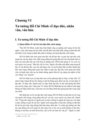 Chương VI
Tư tưởng Hồ Chí Minh về đạo đức, nhân
văn, văn hóa
I. Tư tưởng Hồ Chí Minh về đạo đức
1. Quan điểm về vai trò của đạo đức cách mạng
Theo Hồ Chí Minh, muốn thực hiện thành công sự nghiệp cách mạng xã hội chủ
nghĩa - cuộc cách mạng sâu sắc nhất, triệt để nhất, toàn diện nhất, chúng ta phải đem hết
tinh thần và lực lượng ra phấn đấu; phải tu dưỡng, rèn luyện đạo đức cách mạng.
Hồ Chí Minh luôn luôn quan tâm đến vấn đề đạo đức và giáo dục đạo đức cách
mạng cho cán bộ, đảng viên. Một trong những bài giảng đầu tiên cho lớp thanh niên trí
thức yêu nước đầu tiên của Việt Nam từ những năm 1920 là bài giảng về "tư cách của
một người cách mạng". Đến khi viết Di chúc, Người vẫn dành một phần trang trọng để
bàn về vấn đề đạo đức, yêu cầu mỗi đảng viên và cán bộ phải thật sự thấm nhuần đạo
đức cách mạng, Đảng phải quan tâm chăm lo giáo dục đạo đức cách mạng cho đoàn
viên và thanh niên, đào tạo họ thành những người thừa kế xây dựng chủ nghĩa xã hội
vừa "hồng" vừa "chuyên".
Hồ Chí Minh xem xét đạo đức trên cả hai phương diện lý luận và thực tiễn. Về
mặt lý luận, Người để lại cho chúng ta một hệ thống quan điểm sâu sắc và toàn diện về
đạo đức. Về thực tiễn, Người luôn coi thực hành đạo đức là một mặt không thể thiếu
của cán bộ, đảng viên. Cũng như V.I. Lênin, Hồ Chí Minh đào tạo các chiến sĩ cách mạng
không chỉ bằng chiến lược, sách lược mà còn bằng chính tấm gương đạo đức trong sáng
của mình.
Khi đánh giá vai trò của đạo đức cách mạng, Hồ Chí Minh coi đạo đức là nền tảng
của người cách mạng, cũng giống như gốc của cây, ngọn nguồn của sông suối. Người
viết: "Cũng như sông thì có nguồn mới có nước, không có nguồn thì sông cạn. Cây phải
có gốc, không có gốc thì cây héo. Người cách mạng phải có đạo đức, không có đạo đức
thì dù tài giỏi mấy cũng không lãnh đạo được nhân dân. Vì muốn giải phóng cho dân
tộc, giải phóng cho loài người là một công việc to tát, mà tự mình không có đạo đức,
không có căn bản, tự mình đã hủ hóa, xấu xa thì còn làm nổi việc gì"1
. Người so sánh:
1. Sđd, t. 5, tr. 252 - 253.
84
 