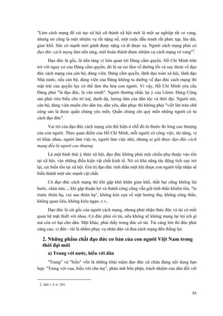 "Làm cách mạng để cải tạo xã hội cũ thành xã hội mới là một sự nghiệp rất vẻ vang,
nhưng nó cũng là một nhiệm vụ rất nặng nề, một cuộc đấu tranh rất phức tạp, lâu dài,
gian khổ. Sức có mạnh mới gánh được nặng và đi được xa. Người cách mạng phải có
đạo đức cách mạng làm nền tảng, mới hoàn thành được nhiệm vụ cách mạng vẻ vang"2
.
Đạo đức là gốc, là nền tảng vì liên quan tới Đảng cầm quyền. Hồ Chí Minh trăn
trở với nguy cơ của Đảng cầm quyền, đó là sự sai lầm về đường lối và suy thoái về đạo
đức cách mạng của cán bộ, đảng viên. Đảng cầm quyền, lãnh đạo toàn xã hội, lãnh đạo
Nhà nước, nếu cán bộ, đảng viên của Đảng không tu dưỡng về đạo đức cách mạng thì
mặt trái của quyền lực có thể làm tha hóa con người. Vì vậy, Hồ Chí Minh yêu cầu
Đảng phải "là đạo đức, là văn minh". Người thường nhắc lại ý của Lênin: Đảng Cộng
sản phải tiêu biểu cho trí tuệ, danh dự, lương tâm của dân tộc và thời đại. Người nói,
cán bộ, đảng viên muốn cho dân tin, dân yêu, dân phục thì không phải "viết lên trán chữ
cộng sản là được quần chúng yêu mến. Quần chúng chỉ quý mến những người có tư
cách đạo đức".
Vai trò của đạo đức cách mạng còn thể hiện ở chỗ đó là thước đo lòng cao thượng
của con người. Theo quan điểm của Hồ Chí Minh, mỗi người có công việc, tài năng, vị
trí khác nhau, người làm việc to, người làm việc nhỏ, nhưng ai giữ được đạo đức cách
mạng đều là người cao thượng.
Là một hình thái ý thức xã hội, đạo đức không phải một chiều phụ thuộc vào tồn
tại xã hội, vào những điều kiện vật chất kinh tế. Nó có khả năng tác động tích cực trở
lại, cải biến tồn tại xã hội. Giá trị đạo đức tinh thần một khi được con người tiếp nhận sẽ
biến thành một sức mạnh vật chất.
Có đạo đức cách mạng thì khi gặp khó khăn gian khổ, thất bại cũng không lùi
bước, chán nản...; khi gặp thuận lợi và thành công cũng vẫn giữ tinh thần khiêm tốn, "lo
trước thiên hạ, vui sau thiên hạ", không kèn cựa về mặt hưởng thụ, không công thần,
không quan liêu, không kiêu ngạo, v.v..
Đạo đức là cái gốc của người cách mạng, nhưng phải nhận thức đức và tài có mối
quan hệ mật thiết với nhau. Có đức phải có tài, nếu không sẽ không mang lại lợi ích gì
mà còn có hại cho dân. Mặt khác, phải thấy trong đức có tài. Tài càng lớn thì đức phải
càng cao, vì đức - tài là nhằm phục vụ nhân dân và đưa cách mạng đến thắng lợi.
2. Những phẩm chất đạo đức cơ bản của con người Việt Nam trong
thời đại mới
a) Trung với nước, hiếu với dân
"Trung" và "hiếu" vốn là những khái niệm đạo đức cũ chứa đựng nội dung hạn
hẹp: "Trung với vua, hiếu với cha mẹ", phản ánh bổn phận, trách nhiệm của dân đối với
2. Sđd, t. 9, tr. 283.
85
 