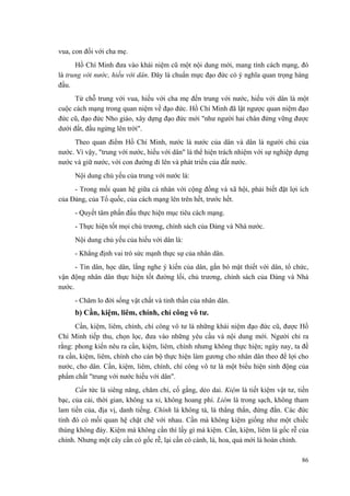 vua, con đối với cha mẹ.
Hồ Chí Minh đưa vào khái niệm cũ một nội dung mới, mang tính cách mạng, đó
là trung với nước, hiếu với dân. Đây là chuẩn mực đạo đức có ý nghĩa quan trọng hàng
đầu.
Từ chỗ trung với vua, hiếu với cha mẹ đến trung với nước, hiếu với dân là một
cuộc cách mạng trong quan niệm về đạo đức. Hồ Chí Minh đã lật ngược quan niệm đạo
đức cũ, đạo đức Nho giáo, xây dựng đạo đức mới "như người hai chân đứng vững được
dưới đất, đầu ngửng lên trời".
Theo quan điểm Hồ Chí Minh, nước là nước của dân và dân là người chủ của
nước. Vì vậy, "trung với nước, hiếu với dân" là thể hiện trách nhiệm với sự nghiệp dựng
nước và giữ nước, với con đường đi lên và phát triển của đất nước.
Nội dung chủ yếu của trung với nước là:
- Trong mối quan hệ giữa cá nhân với cộng đồng và xã hội, phải biết đặt lợi ích
của Đảng, của Tổ quốc, của cách mạng lên trên hết, trước hết.
- Quyết tâm phấn đấu thực hiện mục tiêu cách mạng.
- Thực hiện tốt mọi chủ trương, chính sách của Đảng và Nhà nước.
Nội dung chủ yếu của hiếu với dân là:
- Khẳng định vai trò sức mạnh thực sự của nhân dân.
- Tin dân, học dân, lắng nghe ý kiến của dân, gắn bó mật thiết với dân, tổ chức,
vận động nhân dân thực hiện tốt đường lối, chủ trương, chính sách của Đảng và Nhà
nước.
- Chăm lo đời sống vật chất và tinh thần của nhân dân.
b) Cần, kiệm, liêm, chính, chí công vô tư.
Cần, kiệm, liêm, chính, chí công vô tư là những khái niệm đạo đức cũ, được Hồ
Chí Minh tiếp thu, chọn lọc, đưa vào những yêu cầu và nội dung mới. Người chỉ ra
rằng: phong kiến nêu ra cần, kiệm, liêm, chính nhưng không thực hiện; ngày nay, ta đề
ra cần, kiệm, liêm, chính cho cán bộ thực hiện làm gương cho nhân dân theo để lợi cho
nước, cho dân. Cần, kiệm, liêm, chính, chí công vô tư là một biểu hiện sinh động của
phẩm chất "trung với nước hiếu với dân".
Cần tức là siêng năng, chăm chỉ, cố gắng, dẻo dai. Kiệm là tiết kiệm vật tư, tiền
bạc, của cải, thời gian, không xa xỉ, không hoang phí. Liêm là trong sạch, không tham
lam tiền của, địa vị, danh tiếng. Chính là không tà, là thẳng thắn, đứng đắn. Các đức
tính đó có mối quan hệ chặt chẽ với nhau. Cần mà không kiệm giống như một chiếc
thùng không đáy. Kiệm mà không cần thì lấy gì mà kiệm. Cần, kiệm, liêm là gốc rễ của
chính. Nhưng một cây cần có gốc rễ, lại cần có cành, lá, hoa, quả mới là hoàn chỉnh.
86
 