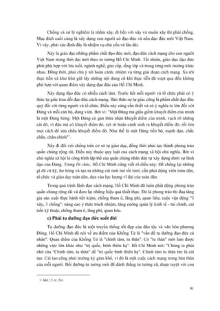 Chống và xử lý nghiêm là nhằm xây, đi liền với xây và muốn xây thì phải chống.
Mục đích cuối cùng là xây dựng con người có đạo đức và nền đạo đức mới Việt Nam.
Vì vậy, phải xác định đây là nhiệm vụ chủ yếu và lâu dài.
Xây là giáo dục những phẩm chất đạo đức mới, đạo đức cách mạng cho con người
Việt Nam trong thời đại mới theo tư tưởng Hồ Chí Minh. Tất nhiên, giáo dục đạo đức
phải phù hợp với lứa tuổi, ngành nghề, giai cấp, tầng lớp và trong từng môi trường khác
nhau. Đồng thời, phải chú ý tới hoàn cảnh, nhiệm vụ từng giai đoạn cách mạng. Xa rời
thực tiễn và khư khư giữ lấy những nội dung cũ khi thực tiễn đã vượt qua đều không
phù hợp với quan điểm xây dựng đạo đức của Hồ Chí Minh.
Xây dựng đạo đức có nhiều cách làm. Trước hết mỗi người và tổ chức phải có ý
thức tự giác trau dồi đạo đức cách mạng. Bản thân sự tự giác cũng là phẩm chất đạo đức
quý đối với từng người và tổ chức. Điều này càng cần thiết và có ý nghĩa to lớn đối với
Đảng và mỗi cán bộ, đảng viên. Bởi vì: "Một Đảng mà giấu giếm khuyết điểm của mình
là một Đảng hỏng. Một Đảng có gan thừa nhận khuyết điểm của mình, vạch rõ những
cái đó, vì đâu mà có khuyết điểm đó, xét rõ hoàn cảnh sinh ra khuyết điểm đó, rồi tìm
mọi cách để sửa chữa khuyết điểm đó. Như thế là một Đảng tiến bộ, mạnh dạn, chắc
chắn, chân chính"1
.
Xây đi đôi với chống trên cơ sở tự giáo dục, đồng thời phải tạo thành phong trào
quần chúng rộng rãi. Điều này thuộc quy luật của cách mạng xã hội chủ nghĩa. Bởi vì
chủ nghĩa xã hội là công trình tập thể của quần chúng nhân dân tự xây dựng dưới sự lãnh
đạo của Đảng. Trong Di chúc, Hồ Chí Minh cũng viết rõ điều này: Để chống lại những
gì đã cũ kỹ, hư hỏng và tạo ra những cái mới mẻ tốt tươi, cần phải động viên toàn dân,
tổ chức và giáo dục toàn dân, dựa vào lực lượng vĩ đại của toàn dân.
Trong quá trình lãnh đạo cách mạng, Hồ Chí Minh đã luôn phát động phong trào
quần chúng rộng rãi và đem lại những hiệu quả thiết thực. Đó là phong trào thi đua tăng
gia sản xuất thực hành tiết kiệm, chống tham ô, lãng phí, quan liêu; cuộc vận động "3
xây, 3 chống": nâng cao ý thức trách nhiệm, tăng cường quản lý kinh tế - tài chính, cải
tiến kỹ thuật, chống tham ô, lãng phí, quan liêu.
c) Phải tu dưỡng đạo đức suốt đời
Tu dưỡng đạo đức là một truyền thống tốt đẹp của dân tộc và văn hóa phương
Đông. Hồ Chí Minh đã nói về ưu điểm của Khổng Tử là "vấn đề tu dưỡng đạo đức cá
nhân". Quan điểm của Khổng Tử là "chính tâm, tu thân". Có "tu thân" mới làm được
những việc lớn khác như "trị quốc, bình thiên hạ". Hồ Chí Minh nói: "Chúng ta phải
nhớ câu "Chính tâm, tu thân" để "trị quốc bình thiên hạ". Chính tâm tu thân tức là cải
tạo. Cải tạo cũng phải trường kỳ gian khổ, vì đó là một cuộc cách mạng trong bản thân
của mỗi người. Bồi dưỡng tư tưởng mới để đánh thắng tư tưởng cũ, đoạn tuyệt với con
1. Sđd, t.5, tr. 261.
91
 