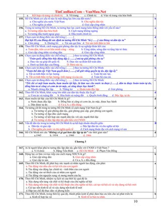 TinCanBan.Com – VanMau.Net
10
a. Kết hợp vũ trang và chính trị b. Vũ trang c. Chính trị d. Vừa vũ trang vừa hòa bình
155. Hồ Chí Minh coi yếu tố nào là một động lực lớn của đất nước?
a. Chủ nghĩa yêu nước Việt Nam b. Chủ nghĩa dân tộc
c. Chủ nghĩa cá nhân d. Giai cấp công nhân
b
156. Trong tư tưởng Hồ Chí Minh, tư tưởng bạo lực cách mạng luôn thống nhất với yếu tố nào?
a. Tư tưởng nhân đạo hòa bình b. Cách mạng không ngừng
c. Tư tưởng đấu tranh ngoại giao d. Đấu tranh chính trị
a
157. Chọn cụm từ đúng điền vào chỗ trống […......]
Đại hội IX của Đảng đã xác định tư tưởng Hồ Chí Minh “là [……] của Đảng và dân tộc ta”
a. Cẩm nâng b. Đường lối c. Tài sản quí báu d. Tài sản tinh thần to lớn
d
158. Theo Hồ Chí Minh, cách mạng giải phóng dân tộc là sự nghiệp đoàn kết của:
a. Toàn dân, trên cơ sở liên minh công – nông b. Công nhân, nông dân và tầng lớp trí thức
c. Giai cấp công nhân và nông dân d. Giai cấp công nhân
a
159. Chọn cụm từ đúng điền vào chỗ trống […......] theo tư tưởng Hồ Chí Minh.
“Toàn quốc đồng bào hãy đúng dậy […......] mà tự giải phóng cho ta”
a. Dựa vào sự giúp đỡ quốc tế. b. Dựa vào sự đoàn kết toàn dân.
c. Dưới sự lãnh đạo của Đảng. D. Đem sức ta.
d
160. Chọn cụm từ đúng điền vào chỗ trống […......] theo tư tưởng Hồ Chí Minh:
“Toàn thể dân tộc Việt Nam quyết đem [….....] để giữ vững quyền tự do, độc lập ấy”
a. Tất cả tinh thần và lực lượng c. Toàn bộ sức lực.
b. Tất cả tinh thần và lực lượng, tính mạng và của cải. d. Toàn bộ của cải.
b
161. Chọn cụm từ đúng điền vào chỗ trống […......] theo tư tưởng Hồ Chí Minh:
“Tôi chỉ có một ham muốn, ham muốn tột bậc, là làm sao cho nước ta được [……], dân ta được hoàn toàn tự do,
đồng bào ta ai cũng có cơm ăn áo mặc, ai cũng được học hành”.
a. Nhanh chóng độc lập b. Thắng lợi c. Hoàn toàn độc lập d. Giải phóng
c
162. Theo Hồ Chí Minh, khát vọng lớn nhất của dân tộc thuộc địa là gì?
a. Cơm áo và ruộng đất b. Hòa bình và ruộng đất c. Quyền bình đẳng d. Độc lập, tự do
d
163. Ham muốn tột bậc của Hồ Chí Minh là gì?
a. Nước được độc lập. b. Đồng bào ai cũng có cơm ăn, áo mặc, được học hành
c. Dân được tự do. d. Cả a, b, c đều đúng
d
164. Tư tưởng cốt lõi trong tư tưởng Hồ Chí Minh về cách mạng Việt Nam là gì?
a. Tư tưởng về giải phóng dân tộc, giải phóng giai cấp, giải phóng con người.
b. Tư tưởng về đạo đức cách mạng
c. Tư tưởng về kết hợp sức mạnh dân tộc với sức mạnh thời đại
d. Tư tưởng về độc lập dân tộc gắn liền với CNXH
d
165. Vấn đề dân tộc trong tư tưởng Hồ Chí Minh là sự kết hợp nhuần nhuyễn giữa:
a. Dân tộc và giai cấp c. Độc lập dân tộc và chủ nghĩa xã hội
b. Chủ nghĩa yêu nước và chủ nghĩa quốc tế d. Cách mạng thuộc địa với cách mạng vô sản
B
166. Hồ Chí Minh nói câu “Không có gì quí hơn độc lập tự do” vào thời gian nào?
a.1945 b. 1954 c. 1960 d. 1966
d
Chƣơng 3
167. Ai là người khai phá tư tưởng độc lập dân tộc gắn liền với CNXH ở Việt Nam ?
a. V.I Lênin b. Đặng Tiểu Bình c. Hồ Chí Minh d. Phạm Văn Đồng
c
168. Động lực cơ bản và trực tiếp của cách mạng XHCN là gì?
a. Giai cấp nông dân b. Giai cấp công nhân
c. Giai cấp tư sản d. Cả a, b, c đều đúng
b
169. Theo Hồ Chí Minh, để phát huy sức mạnh cá nhân người lao động, cần phải:
a. Tác động vào nhu cầu và lợi ích của con người
b.Tác động vào động lực chính trị - tinh thần của con người
c. Tác động vào sở thích của cá nhân con người
d.Tác động vào nguyện vọng và mong muốn của họ
a
170. Theo Hồ Chí Minh, nhiệm vụ lịch sử của thời kỳ quá độ là:
a. Xây dựng nền tảng vật chất và kỹ thuật của chủ nghĩa xã hội
b.Xây dựng nền tảng vật chất và kỹ thuật cho chủ nghĩa xã hội; cải tạo xã hội cũ và xây dựng xã hội mới
c. Cải tạo nền kinh tế cũ và xây dựng nền kinh tế mới
d.Đập tan chế độ thực dân và phong kiến
b
171. Theo Hồ Chí Minh, trong thời kỳ quá độ, thành phần kinh tế phải đảm bảo ưu tiên cho nó phát triển là:
a. Kinh tế hợp tác xã b. Kinh tế tư bản tư nhân
b
 