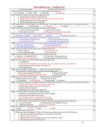 TinCanBan.Com – VanMau.Net
11
c. Kinh tế quốc doanh d. Kinh tế cá thể - tiểu chủ
172. Hồ Chí mInh đề cập đến chủ nghĩa xã hội nhiều nhất vào thời gian nào?
a. 1920-1930 b. 1930 – 1945 c. 1945-1954 d. 1954-1969
d
173. Theo Hồ Chí Minh, mục tiêu của chủ nghĩa xã hội là:
a. Không ngững cải thiện đời sống nhân dân
b. Không ngừng cải thiện và nâng cao đời sống của nhân dân lao động
c. Không ngừng nâng cao đời sống nhân dân
d. Đảm bảo quyền làm chủ của nhân dân
b
174. Trong chế độ xã hội chủ nghĩa, theo Hồ Chí Minh: “Chủ nghĩa xã hội là lấy nhà máy, xe, lửa, ngân hàng làm [……]
a. Công hữu b. Sở hữu chung c. Của chung d. Tư hữu
c
175. Theo Hồ Chí Minh, đấu tranh chống chủ nghĩa cá nhân nghĩa là:
a. Chỉ bảo vệ lợi ích của tập thể c. Loại bỏ lợi ích cá nhân
b. Bảo vệ lợi ích cá nhân d. Không dày xéo lên lợi ích của cá nhân
d
176. Theo Hồ Chí Minh, động lực quan trọng nhất của chủ nghĩa xã hội là gì?
a. Khoa học – kỹ thuật b. Con người c. Văn hóa d. Sự giúp đỡ của quốc tế
177. Theo Hồ Chí Minh, chế độ chính trị mà chúng ta xây dựng là chế độ:
a. Do nhân dân lao động làm chủ c. Do giai cấp công nhân làm chủ
b. Do nhân dân làm chủ d. Do giai cấp công nông làm chủ
b
178. Theo Hồ Chí Minh, nền kinh tế mà chúng ta xây dựng phải được tạo lập trên cơ sở:
a. Nền nông nghiệp hiện đại b. Nền công nghiệp hiện đại
d. Khoa học kỹ thuật phát triển d. Chế độ công hữu về tư liệu sản xuất
d
179. Theo Hồ Chí Minh, kẻ thù hung ác của chủ nghĩa xã hội là gì?
a. Tham ô, lãng phí b. Chủ nghĩa cá nhân
c. Các lực lượng phản động d. Thói hư, tật xấu
b
180. Theo Hồ Chí Minh, đặc trưng nổi bật của chủ nghĩa xã hội là gì?
a. Khoa học – kỹ thuật phát triển b. Cơ cấu công – nông nghiệp hợp lý
c. Sỡ hữu xã hội về tư liệu sản xuất d. Sỡ hữu tư nhân về tư liệu sản xuất
c
181. Về tổ chức hợp tác xã, , Hồ Chí Minh nhấn mạnh nguyên tắc:
a. Làm đồng loạt
b. Làm dần dần, từ thấp đến cao, tự nguyện, cùng có lợi, chống chủ quan, gò ép, hình thức
c. Khẩn trương xây dựng cho được các hợp tác xã
d. Làm nhanh chóng
b
182. Chọn cụm từ điền vào chỗ trống […...] đúng với tư tưởng Hồ Chí Minh:
Việt Nam đi lên CNXH từ một nước thuộc địa nửa phong kiến […...]
a. Bỏ qua giai đoạn phát triển TBCN b. Bỏ qua chế độ TBCN
c. Không kinh qua giai đoạn phát triển TBCN d. Xuyên qua CNTB
c
183. Chọn cụm từ điền vào chỗ trống […...] đúng với tư tưởng Hồ Chí Minh:
“Nông dân giàu thì nước ta giàu, […….] thịnh thì nước ta thịnh”
a. Công nghiệp b. Nông nghiệp c. Thương nghiệp d. Nông dân
b
184. Trong thời kỳ quá độ lên chủ nghĩa xã hội, Hồ Chí Minh chủ trương đối xử với giai cấp tư sản dân tộc như thế nào?
a. Không xóa bỏ quyền sở hữu về tư liệu sản xuất của họ
b. Xóa bỏ quyền sở hữu về tư liệu sản xuất của họ
c. Đưa họ vào kinh tế tập thể
d. Đánh đổ họ với tư cách là giai cấp bóc lột
a
185. Theo Hồ Chí Minh, cách làm của chủ nghĩa xã hội là:
a. Phải dựa vào sự giúp đỡ của các nước xã hội chủ nghĩa
b.Nhà nước phải ban phát từ trên xuống
c. Đem tài dân, sức dân, của dân để làm lợi cho dân
d.Dựa vào Nhà nước và sự giúp đỡ của các nước khác
c
186. Theo Hồ Chí Minh, con đường đi lên chủ nghĩa xã hội trong nông nghiệp bao gồm những bước:
a. Cải cách ruộng đất c. Xây dựng hợp tác xã cấp thấp và cấp cao
b. Xã hội hóa nông thôn d. Cả a, b và c đều đúng
d
187. Hồ Chí Minh nói về loại hình hợp tác xã khi nào?
a. 1920 b. 1927 c. 1945 d. 1954
b
188. Luận điểm nào sau đây là sai?
Để đảm bảo thực hiện thắng lợi CNXH ở Việt Nam trong thời kỳ quá độ, theo Hồ Chí Minh phải:
a. Tăng cường sự lãnh đạo của Đảng, vai trò quản lý của Nhà nước
b. Đẩy mạnh quan hệ quốc tế
c. Phát huy tính tích cực, chủ động của các tổ chức chính trị - xã hội
d. Xây dựng đội ngũ cán bộ đủ sức, đủ tài
b
 