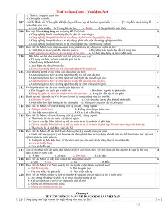 TinCanBan.Com – VanMau.Net
13
c. Tham ô, lãng phí, quan liêu
d. Chủ nghĩa cá nhân
207. Hồ Chí Minh nói: "Chủ nghĩa xã hội cộng với khoa học sẽ đưa loài người đến [............ ]". Hãy điền vào ô trống để
hoàn thiện câu trên.
a. Hạnh phúc vô tận; b. Tương lai xán lạn; c. Tự do; d. Sự phát triển toàn diện.
c
208. Tìm luận điểm không đúng với tư tưởng Hồ Chí Minh:
a. Công nghiệp hóa là con đường tất yếu phải đi của chúng ta
b. Công nghiệp hóa phải bắt đầu từ xây dựng và phát triển công nghiệp nặng
c. Công nghiệp hóa phải trên cơ sở xây dựng, phát triển một nền nông nghiệp toàn diện
d. Công nghiệp hóa phải trên cơ sở pt công nghiệp nhẹ, tiểu thủ công nghiệp
b
209. Theo Hồ Chí Minh, biện pháp nào quan trọng nhất trong xây dựng chủ nghĩa xã hội?
a. Tranh thủ tối đa sự giúp đỡ, viện trợ quốc tế c. Huy động các nguồn lực sẵn có trong dân
b.Kết hợp cải tạo xã hội cũ và xây dựng xã hội mới d. Kết hợp xây dựng và bảo vệ đất nước
b
210. Đặc điểm nổi bật nhất của tình hình thế giới hiện nay là gì?
a. Có nguy cơ diễn ra chiến tranh thế giới thứ ba
b.Nạn khủng bố hoành hành
c. Xuất hiện các vấn đề toàn cầu
d.Cuộc cách mạng khoa học và công nghệ phát triển mạnh mẽ.
d
211. Chọn phương án trả lời sai trong các nhận định sau đây:
a. Cách mạng khoa học và công nghệ thúc đẩy xu thế toàn cầu hóa
b.Cách mạng khoa học và công nghệ làm xuất hiện các vấn đề toàn cầu
c. Cách mạng khoa học và công nghệ là xu thế tất yếu của toàn cầu hóa
d.Cách mạng khoa học và công nghệ thúc đẩy sự phát triển của thế giới
c
212. Xu thế phát triển của chủ đạo của thế giới hiện nay là:
a. Đối đầu giữa các quốc gia và dân tộc c. Hòa bình, hợp tác và phát triển.
b.Đụng độ giữa các nền văn minh và các nền văn hóa d. Xung đột dân tộc và tôn giáo
b
213. Thành tựu nổi bật nhất của Việt Nam về chính trị trong những năm đổi mới là:
a. Chính trị ổn định c. GIữ vững độc lập tự chủ, kinh tế phát triển.
b.Phát triển theo định hướng xã hội chủ nghĩa d. Không có xung đột sắc tộc, tôn giáo
a
214. Theo Hồ Chí Minh, về bước đi trong thời kỳ quá độ, chúng ta phải:
a. Trải qua nhiều bước b. Không cần trải qua bước nào
b. Làm thật mau và rầm rộ d. Cả a, b và c đều đúng
a
215. Theo Hồ Chí Minh, về bước đi trong thời kỳ quá độ, chúng ta phải:
a. Theo bước đi của các nước xã hội chủ nghĩa
b. Căn cứ vào đặc điểm lịch sử cụ thể của nước ta từ đó có bước đi phù hợp
c. Căn cứ vào đặc điểm lịch sử cụ thể của nước ta từ có có bước đi phù hợp, đi bước nào vững chắc bước ấy
c. Theo bước đi và cách làm của Liên Xô
c
216. Theo Hồ Chí Minh, để xác định bước đi trong thời kỳ quá độ, chúng ta phải:
a. Quán triệt các nguyên lý cơ bản của của chủ nghĩa Lênin về xây dựng chế độ mới, có thể tham khảo, học tập kinh
nghiệm của các nước anh em
b. Xuất phát từ điều kiện thực tế, đặc điểm dân tộc, nhu cầu và khả năng thực tế của nhân dân
c. Cả a và b đều đúng
d. Cả a và b đều sai
c
217. Căn cứ vào thực tiến xây dựng chủ nghĩa xã hội ở Việt Nam, theo Hồ Chí Minh, độ dài của thời kỳ quá độ lên chủ
nghĩa xã hội ở nước ta là:
a. 15 năm b. 20 năm c. 100 năm d. Lâu dài
d
218. Theo Hồ Chí Minh có mấy loại hình đi lên chủ nghĩa xã hội?
a. Một b. Hai c. Ba d. Bốn
b
219. Theo Hồ Chí Minh Việt Nam quá độ lên chủ nghĩa xã hội thuộc loại hình nào?
a. Quá độ trực tiếp b. Quá độ gián tiếp
c. Vừa trực tiếp, vừa gián tiếp d. Phát triển tuần tự
220. Theo Hồ Chí Minh, nhiệm vụ lịch sử của thời kỳ quá độ lên chủ nghĩa xã hội ở nước ta là:
a. Xây dựng nền tảng vật chất và kỷ thuật của chủ nghĩa xã hội
b. Cải tạo nền kinh tế cũ và xây dựng nền kinh tế mới
c. Không có phương án nào đúng
d. Không có phương án nào sai
Chƣơng 4
TƢ TƢỞNG HỒ CHÍ MINH VỀ ĐẢNG CỘNG SẢN VIỆT NAM
221. Đảng cộng sản Việt Nam ra đời ngày tháng năm nào, tại đâu? c
 
