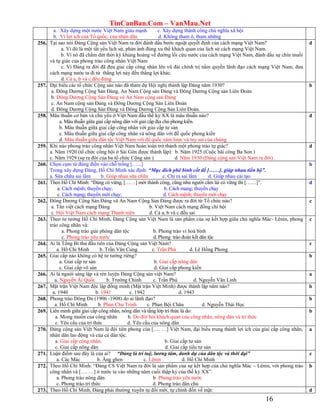 TinCanBan.Com – VanMau.Net
16
a. Xây dựng một nước Việt Nam giàu mạnh c. Xây dựng thành công chủ nghĩa xã hội
b. Vì lợi ích của Tổ quốc, của nhân dân d. Không tham ô, tham những
256. Tại sao nói Đảng Cộng sản Việt Nam ra đời đánh dấu bước ngoặt quyết định của cách mạng Việt Nam?
a. Vì đó là một tất yếu lịch sử, phản ánh đúng xu thế khách quan của lịch sử cách mạng Việt Nam.
b. Vì nó đã chấm dứt thời kỳ khủng hoảng về đường lối cứu nước của cách mạng Việt Nam, đánh dấu sự chín muồi
và tự giác của phong trào công nhân Việt Nam
c. Vì Đảng ra đời đã đưa giai cấp công nhân lên vũ đài chính trị nắm quyền lãnh đạo cách mạng Việt Nam, đưa
cách mạng nước ta đi từ thắng lợi này đến thắng lợi khác.
d. Cả a, b và c đều đúng
d
257. Đại biểu các tổ chức Cộng sản nào đã tham dự Hội nghị thành lập Đảng năm 1930?
a. Đông Dương Cộng Sản Đảng, An Nam Cộng sản Đảng và Đông Dương Cộng sản Liên Đoàn
b. Đông Dương Cộng Sản Đảng và An Nam cộng sản Đảng
c. An Nam cộng sản Đảng và Đông Dương Cộng Sản Liên Đoàn
d. Đông Dương Cộng Sản Đảng và Đông Dương Cộng Sản Liên Đoàn.
b
258. Mâu thuẫn cơ bản và chủ yếu ở Việt Nam đầu thế kỷ XX là mâu thuẫn nào?
a. Mâu thuẫn giữa giai cấp nông dân với giai cấp địa chủ phong kiến.
b. Mâu thuẫn giữa giai cấp công nhân với giai cấp tư sản
c. Mâu thuẫn giữa giai cấp công nhân và nông dân với đế quốc phong kiến
d. Mâu thuẫn giữa dân tộc Việt Nam với đế quốc xâm lược và tay sai của chúng.
d
259. Khi nào phong trào công nhân Việt Nam hoàn toàn trở thành một phong trào tự giác?
a. Năm 1920 (tổ chức công hội ở Sài Gòn được thành lập) b. Năm 1925 (Cuộc bãi công Ba Son )
c. Năm 1929 (sự ra đời của ba tổ chức Cộng sản ) d. Năm 1930 (Đảng cộng sản Việt Nam ra đời).
d
260. Chọn cụm từ đúng điền vào chỗ trống […...]
Trong xây dựng Đảng, Hồ Chí Minh xác định: “Mục đích phê bình cốt để [……], giúp nhau tiến bộ”.
a. Sửa chữa sai lầm b. Giúp nhau sữa chữa c. Chỉ ra sai lầm d. Giúp nhau cải tạo
b
261. Theo Hồ Chí Minh: “Đảng có vững, [……] mới thành công, cũng như người cầm lái có vững thì [……]”.
a. Cách mệnh; thuyền chạy; b. Cách mạng; thuyền chạy
c. Cách mạng; thuyền mới chạy; d. Cách mệnh; thuyền mới chạy
d
262. Đông Dương Cộng Sản Đảng và An Nam Cộng Sản Đảng được ra đời từ Tổ chức nào?
a. Tân việt cách mạng Đảng b. Việt Nam cách mạng đồng chí hội
c. Hội Việt Nam cách mạng Thanh niên d. Cả a, b và c đều sai
c
263. Theo tư tưởng Hồ Chí Minh, Đảng Cộng sản Việt Nam là sản phẩm của sự kết hợp giữa chủ nghĩa Mác- Lênin, phong
trào công nhân và:
a. Phong trào giải phóng dân tộc b. Phong trào vì hoà bình
c. Phong trào yêu nước d. Phong trào đoàn kết dân tộc
c
264. Ai là Tổng Bí thư đầu tiên của Đảng Cộng sản Việt Nam?
a. Hồ Chí Minh b. Trần Văn Cung c. Trần Phú d. Lê Hồng Phong
c
265. Giai cấp nào không có hệ tư tưởng riêng?
a. Giai cấp tư sản b. Giai cấp nông dân
c. Giai cấp vô sản d. Giai cấp phong kiến
b
266. Ai là người sáng lập và rèn luyện Đảng Cộng sản việt Nam?
a. Nguyễn Ái Quốc b. Trường Chinh c. Trần Phú d. Nguyễn Văn Linh
a
267. Mặt trận Việt Nam độc lập đồng minh (Mặt trận Việt Minh) được thành lập năm nào?
a. 1940 b. 1941 c. 1942 d. 1943
b
268. Phong trào Đông Du (1906 -1908) do ai lãnh đạo?
a. Hồ Chí Minh b. Phan Chu Trinh c. Phan Bội Châu d. Nguyễn Thái Học
b
269. Liên minh giữa giai cấp công nhân, nông dân và tầng lớp trí thức là do:
a. Mong muốn của công nhân b. Do đòi hỏi khách quan của công nhân, nông dân và trí thức
c. Yêu cầu của trí thức d. Yêu cầu của nông dân
b
270. Đảng cộng sản Việt Nam là đội tiên phong của […. …] Việt Nam, đại biểu trung thành lợi ích của giai cấp công nhân,
nhân dân lao động và của cả dân tộc.
a. Giai cấp công nhân. b. Giai cấp tư sản
c. Giai cấp nông dân d. Giai cấp tiểu tư sản
a
271. Luận điểm sau đây là của ai? “Đảng là trí tuệ, lương tâm, danh dự của dân tộc và thời đại”
a. Các Mác b. Ăng ghen c. Lênin d. Hồ Chí Minh
c
272. Theo Hồ Chí Minh: “Đảng CS Việt Nam ra đời là sản phẩm của sự kết hợp của chủ nghĩa Mác – Lênin, với phong trào
công nhân và […. …] ở nước ta vào những năm cuối thập kỷ của thế kỷ XX”.
a. Phong trào nông dân b. Phong trào yêu nước
c. Phong trào trí thức d. Phong trào dân chủ
b
273. Theo Hồ Chí Minh, Đảng phải thường xuyên tự đổi mới, tự chỉnh đốn về mặt: d
 