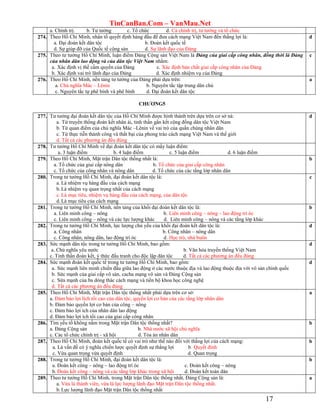 TinCanBan.Com – VanMau.Net
17
a. Chính trị. b. Tư tưởng c. Tổ chức d. Cả chính trị, tư tưởng và tổ chức
274. Theo Hồ Chí Minh, nhân tố quyết định hàng đầu để đưa cách mạng Việt Nam đến thắng lợi là:
a. Đại đoàn kết dân tộc b. Đoàn kết quốc tế
d. Sự giúp đỡ của Quốc tế cộng sản d. Sự lãnh đạo của Đảng
d
275. Theo tư tưởng Hồ Chí Minh, luận điểm Đảng Cộng sản Việt Nam là Đảng của giai cấp công nhân, đồng thời là Đảng
của nhân dân lao động và của dân tộc Việt Nam nhằm:
a. Xác định vị thế cầm quyền của Đảng c. Xác định bản chất giai cấp công nhân của Đảng
b. Xác định vai trò lãnh đạo của Đảng d. Xác định nhiệm vụ của Đảng
c
276. Theo Hồ Chí Minh, nền tảng tư tưởng của Đảng phải dựa trên:
a. Chủ nghĩa Mác – Lênin b. Nguyên tắc tập trung dân chủ
c. Nguyên tắc tự phê bình và phê bình d. Đại đoàn kết dân tộc
a
CHƢƠNG5
277. Tư tưởng đại đoàn kết dân tộc của Hồ Chí Minh được hình thành trên dựa trên cơ sở nà:
a. Từ truyền thống đoàn kết nhân ái, tinh thần gắn kết cộng đồng dân tộc Việt Nam
b. Từ quan điểm của chủ nghĩa Mác –Lênin về vai trò của quần chúng nhân dân
c. Từ thực tiễn thành công và thất bại của phong trào cách mạng Việt Nam và thế giới
d. Tất cả các phương án đều đúng
d
278. Tư tưởng Hồ Chí Minh về đại đoàn kết dân tộc có mấy luận điểm:
a. 3 luận điểm b. 4 luận điểm c. 5 luận điểm d. 6 luận điểm
279. Theo Hồ Chí Minh, Mặt trận Dân tộc thống nhất là:
a. Tổ chức của giai cấp nông dân b. Tổ chức của giai cấp công nhân
c. Tổ chức của công nhân và nông dân d. Tổ chức của các tầng lớp nhân dân
b
280. Trong tư tưởng Hồ Chí Minh, đại đoàn kết dân tộc là:
a. Là nhiệm vụ hàng đầu của cách mạng
b.Là nhiệm vụ quan trọng nhất của cách mạng
c. Là mục tiêu, nhiệm vụ hàng đầu của cách mạng, của dân tộc
d.Là mục tiêu của cách mạng
c
281. Trong tư tưởng Hồ Chí Minh, nền tảng của khối đại đoàn kết dân tộc là:
a. Liên minh công – nông b. Liên minh công – nông – lao động trí óc
c. Liên minh công – nông và các lực lượng khác d. Liên minh công – nông và các tầng lớp khác
b
282. Trong tư tưởng Hồ Chí Minh, lực lượng chủ yếu của khối đại đoàn kết dân tộc là:
a. Công nhân b. Công nhân – nông dân
c. Công nhân, nông dân, lao động trí óc d. Học trò, nhà buôn
d
283. Sức mạnh dân tộc trong tư tưởng Hồ Chí Minh, bao gồm:
a. Chủ nghĩa yêu nước b. Văn hóa truyền thống Việt Nam
c. Tinh thần đoàn kết, ý thức đấu tranh cho độc lập dân tộc d. Tất cả các phương án đếu đúng
d
284. Sức mạnh đoàn kết quốc tế trong tư tưởng Hồ Chí Minh, bao gồm:
a. Sức mạnh liên minh chiến đấu giữa lao động ở các nước thuộc địa và lao động thuộc địa với vô sản chính quốc
b. Sức mạnh của giai cấp vô sản, cacha mạng vô sản và Đảng Cộng sản
c. Sứa mạnh của ba dòng thác cách mạng và tiến bộ khoa học công nghệ
d. Tất cả các phương án đếu đúng
d
285. Theo Hồ Chí Minh, Mặt trận Dân tộc thống nhất phải dựa trên cơ sở:
a. Đảm bảo lợi lích tối cao của dân tộc, quyền lợi cơ bản của các tầng lớp nhân dân
b. Đảm bảo quyền lợi cơ bản của công – nông
c. Đảm bảo lợi ích của nhân dân lao động
d. Đảm bảo lợi ích tối cao của giai cấp công nhân
a
286. Tìm yếu tố không nằm trong Mặt trận Dân tộc thống nhất?
a. Đảng Cộng sản b. Nhà nước xã hội chủ nghĩa
c. Các tổ chức chính trị - xã hội d. Tòa án nhân dân
b
287. Theo Hồ Chí Minh, đoàn kết quốc tế có vai trò như thế nào đối với thắng lợi của cách mạng:
a. Là vấn đề có ý nghĩa chiến lược quyết định sự thắng lợi b. Quyết đinh
c. Vừa quan trọng vừa quyết định d. Quan trọng
b
288. Trong tư tưởng Hồ Chí Minh, đại đoàn kết dân tộc là:
a. Đoàn kết công – nông – lao động trí óc c. Đoàn kết công – nông
b. Đoàn kết công – nông và các tầng lớp khác trong xã hội d. Đoàn kết toàn dân
b
289. Theo tư tưởng Hồ Chí Minh, trong Mặt trận Dân tộc thống nhất, Đảng Cộng sản là:
a. Vừa là thành viên, vừa là lực lượng lãnh đạo Mặt trận Dân tộc thống nhất.
b.Lực lượng lãnh đạo Mặt trận Dân tộc thống nhất
a
 