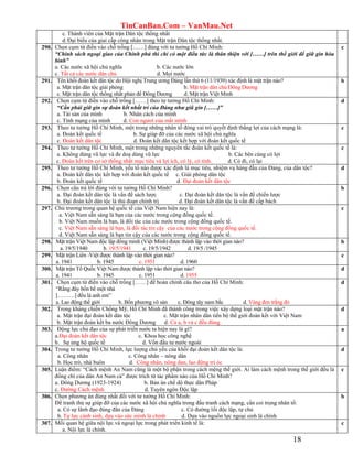 TinCanBan.Com – VanMau.Net
18
c. Thành viên của Mặt trận Dân tộc thống nhất
d.Đại biểu của giai cấp công nhân trong Mặt trận Dân tộc thống nhất.
290. Chọn cụm từ điền vào chỗ trống [……] đúng với tư tưởng Hồ Chí Minh:
“Chính sách ngoại giao của Chính phủ thì chỉ có một điều tức là thân thiện với [……] trên thế giới để giữ gìn hòa
bình”
a. Các nước xã hội chủ nghĩa b. Các nước lớn
c. Tất cả các nước dân chủ d. Mọi nước
c
291. Tên khối đoàn kết dân tộc do Hội nghị Trung ương Đảng lần thứ 6 (11/1939) xác định là mặt trận nào?
a. Mặt trận dân tộc giải phóng b. Mặt trận dân chủ Đông Dương
c. Mặt trận dân tộc thống nhất phản đế Đông Dương d. Mặt trận Việt Minh
b
292. Chọn cụm từ điền vào chỗ trống [……] theo tư tưởng Hồ Chí Minh:
“Cần phải giữ gìn sự đoàn kết nhất trí của Đảng như giũ gìn [……]”
a. Tài sản của mình b. Nhân cách của mình
c. Tính mạng của mình d. Con ngươi của mắt mình
d
293. Theo tư tưởng Hồ Chí Minh, một trong những nhân tố đóng vai trò quyết định thắng lợi của cách mạng là:
a. Đoàn kết quốc tế b. Sự giúp đỡ của các nước xã hội chủ nghĩa
c. Đoàn kết dân tộc d. Đoàn kết dân tộc kết hợp với đoàn kết quốc tế
c
294. Theo tư tưởng Hồ Chí Minh, một trong những nguyên tắc đoàn kết quốc tế là:
a. Không dùng vũ lực và đe doạ dùng vũ lực b. Các bên cùng có lợi
c. Đoàn kết trên cơ sở thống nhất mục tiêu và lợi ích, có lý, có tình. d. Có đi, có lại
c
295. Theo tư tưởng Hồ Chí Minh, yếu tố nào được xác định là mục tiêu, nhiệm vụ hàng đầu của Đảng, của dân tộc?
a. Đoàn kết dân tộc kết hợp với đoàn kết quốc tế c. Giải phóng dân tộc
b. Đoàn kết quốc tế d. Đại đoàn kết dân tộc
d
296. Chọn câu trả lời đúng với tư tưởng Hồ Chí Minh?
a. Đại đoàn kết dân tộc là vấn đề sách lược c. Đại đoàn kết dân tộc là vấn đề chiến lược
b. Đại đoàn kết dân tộc là thủ đoạn chính trị d. Đại đoàn kết dân tộc là vấn đề cấp bách
b
297. Chủ trương trong quan hệ quốc tế của Việt Nam hiện nay là:
a. Việt Nam sẵn sàng là bạn của các nước trong cộng đồng quốc tế.
b. Việt Nam muốn là bạn, là đối tác của các nước trong cộng đồng quốc tế.
c. Việt Nam sẵn sàng là bạn, là đối tác tin cậy của các nước trong cộng đồng quốc tế.
d. Việt Nam sẵn sàng là bạn tin cậy của các nước trong cộng đồng quốc tế.
c
298. Mặt trận Việt Nam độc lập đồng minh (Việt Minh) được thành lập vào thời gian nào?
a. 19/5/1940 b. 19/5/1941 c. 19/5/1942 d. 19/5 /1945
b
299. Mặt trận Liên -Việt được thành lập vào thời gian nào?
a. 1941 b. 1945 c. 1951 d. 1960
c
300. Mặt trận Tổ Quốc Việt Nam được thành lập vào thời gian nào?
a. 1941 b. 1945 c. 1951 d. 1955
d
301. Chọn cụm từ điền vào chỗ trống [……] để hoàn chỉnh câu thơ của Hồ Chí Minh:
“Rằng đây bốn bể một nhà
[………] đều là anh em”
a. Lao động thế giới b. Bốn phương vô sản c. Đông tây nam bắc d. Vàng đen trắng đỏ
d
302. Trong kháng chiến Chống Mỹ, Hồ Chí Minh đã thành công trong việc xây dựng loại mặt trận nào?
a. Mặt trận đại đoàn kết dân tộc c. Mặt trận nhân dân tiến bộ thế giới đoàn kết với Việt Nam
b. Mặt trận đoàn kết ba nước Đông Dương d. Cả a, b và c đều đúng
d
303. Động lực chủ đạo của sự phát triển nước ta hiện nay là gì?
a.Đại đoàn kết dân tộc c. Khoa học công nghệ
b. Sự ủng hộ quốc tế d. Vốn đầu tư nước ngoài
a
304. Trong tư tưởng Hồ Chí Minh, lực lượng chủ yếu của khối đại đoàn kết dân tộc là:
a. Công nhân c. Công nhân – nông dân
b. Học trò, nhà buôn d. Công nhân, nông dan, lao động trí óc
d
305. Luận điểm: “Cách mệnh An Nam cũng là một bộ phận trong cách mệng thế giới. Ai làm cách mệnh trong thế giới đều là
đồng chí của dân An Nam cả” được trích từ tác phẩm nào của Hồ Chí Minh?
a. Đông Dương (1923-1924) b. Bản án chế dộ thực dân Pháp
c. Đường Cách mệnh d. Tuyên ngôn Độc lập
c
306. Chọn phương án đúng nhất đối với tư tưởng Hồ Chí Minh:
Để tranh thủ sự giúp đỡ của các nước xã hội chủ nghĩa trong đấu tranh cách mạng, cần coi trọng nhân tố:
a. Có sự lãnh đạo đúng đắn của Đảng c. Có đường lối độc lập, tự chủ
b. Tự lực cánh sinh, dựa vào sức mình là chính d. Dựa vào nguồn lực ngoại sinh là chính
b
307. Mối quan hệ giữa nội lực và ngoại lực trong phát triển kinh tế là:
a. Nội lực là chính.
c
 