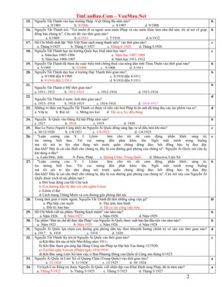 TinCanBan.Com – VanMau.Net
2
15. Nguyễn Tất Thành vào học trường Pháp -Việt Đông Ba năm nào?
a. 9/1905 b. 9/1906 c. 9/1907 d. 9/1908
b
16. Nguyễn Tất Thành nói: “Tôi muốn đi ra ngoài xem nước Pháp và các nước khác làm như thế nào, tôi sẽ trở về giúp
đồng bào chúng ta”. Câu nói đó vào thời gian nào?
a. 6/1909 b. 6/1911 c. 7/1910 d. 6/1912
b
17. Hồ Chí Minh sánh lập “Hội Việt Nam cách mạng thanh niên” vào thời gian nào?
a. Tháng 5/1925 b. Tháng 5 /1927 c. Tháng 6/ 1925 d. Tháng 5/1926
c
18. Nguyễn Tất Thành học tại trường Quốc học Huế năm học nào?
a. Năm học 1905-1906 c. Năm học 1907-1908
b. Năm học 1906-1907 d. Năm học 1911-1912
c
19. Nguyễn Tất Thành đã tham dự cuộc biểu tình chống thuế của nông dân tỉnh Thừa Thiên vào thời gian nào?
a. 5/1905 b. 5/1908 c . 5/1906 d. 5/1911
b
20. Nguyễn Tất Thành dạy học ở trường Dục Thanh thời gian nào?
a. 9/1908 đến 9/1909 c. 9/1910 đến 4/1911
b. 9/1910 đến 2/1911 d. 9/1910 đến 5/1911
b
21.
Nguyễn Tất Thành ở Mỹ thời gian nào?
a. 1911- 1912 b. 1912-1913 c. 1912-1914 d. 1913-1914
b
22.
Nguyễn Tất Thành ở nước Anh thời gian nào?
a. 1913- 1914 b. 1914-1915 c. 1914-1916 d. 1914-1917
d
23. Những tri thức mà Nguyễn Tất Thành có được về nền văn hoá Pháp là do anh đã từng đọc các tác phẩm của ai?
a. Vôn te b. Rút xô c. Mông tex kiơ d. Tất cả a, b,c đều đúng
d
24. Nguyễn Ái Quốc vào Đảng Xã hội Pháp năm nào?
a. 1917 b. 1918 c. 1919 d. 1920
b
25. Báo Le Paria (Người Cùng khổ) do Nguyễn Ái Quốc đồng sáng lập, ra số đầu tiên khi nào?
a. 30/12/1920 b. 1/4/1921 c. 1/4/1922 d. 1/4/1923
c
26. "Luận cương của V. I. Lênin làm cho tôi rất cảm động, phấn khởi, sáng tỏ,
tin tửởng biết bao. Tôi vui mừng đến phát khóc lên. Ngồi một mình trong buồng
mà tôi nói to lên như đang nói trước quần chúng đông đảo: hỡi đồng bào bị đọa đày
đau khổ? Đây là cái cần thiết cho chúng ta, đây là con đừờng giải phóng của chúng ta". Nguyễn Ái Quốc nói câu ấy
khi đang ở đâu?
a. Luân Đôn, Anh b. Paris, Pháp c. Quảng Châu, Trung Quốc d. Máxcơva, Liên Xô
c
27. "Luận cương của V. I. Lênin làm cho tôi rất cảm động, phấn khởi, sáng tỏ,
tin tửởng biết bao. Tôi vui mừng đến phát khóc lên. Ngồi một mình trong buồng
mà tôi nói to lên như đang nói trước quần chúng đông đảo: hỡi đồng bào bị đọa đày
đau khổ? Đây là cái cần thiết cho chúng ta, đây là con đừờng giải phóng của chúng ta". Câu nói này của Nguyễn Ái
Quốc được trích từ tác phẩm nào?
a. Đời hoạt động của Hồ Chủ tịch
b.Con đường dẫn tôi đến với chủ nghĩa Lênin
c. Lênin vĩ đại
d.Cách mạng Tháng Mười và con đường giải phóng dân tộc
b
28. Trong thời gian ở nước ngoài, Nguyễn Tất Thành đã làm những công việc gì?
a. Phụ bếp, cào tuyết b. Thợ ảnh, làm bánh
c. Đốt lò, bán báo d. Tất cả các công việc trên.
D
29. Hồ Chi Minh viết tác phẩm “Đường Kách mệnh” vào năm nào?
a. Năm 1926 b. Năm 1927 c. Năm 1928 d. Năm 1929
b
30. Tác phẩm “Bản án chế độ thực dân Pháp” của Nguyễn Ái Quốc được xuất bản lần đầu tiên vào năm nào?
a. Năm 1923 b. Năm 1925 c. Năm 1926 d. Năm 1924
b
31. Nguyễn Ái Quốc lựa chọn con đường giải phóng dân tộc theo khuynh hường chính trị vô sản vào thời gian nào?
a. 1917 b. 1918 c. 1919 d. 1920
d
32. Nguyễn Tất Thành lấy tên là Nguyễn Ái Quốc vào thời gian nào?
a) Khi Bác lên tàu từ bến Nhà Rồng năm 1911;
b) Khi Bác tham gia sáng lập Đảng Cộng sản Pháp tại Đại hội Tua tháng 12/1920;
c) Tại Hội nghị Vécxay (Pháp) ngày 18/6/1919;
d) Khi Bác sang Liên Xô làm việc ở Ban Phương Đông của Quốc tế Cộng sản tháng 6/1923.
c
33. Nguyễn Ái Quốc từ Liên Xô về Quảng Châu (Trung Quốc) vào thời gian nào?
a. 12/1924 b. 11/1924 c. 12/1925 d. 10/ 1924
a
34. Vở kịch Con Rồng tre được Nguyễn Ái Quốc viết nhân dịp vua Khải Định sang Pháp, đó là năm nào?
a. Tháng 5/1922 b. Tháng 5/1925 c. Tháng 5/1923 d. Tháng 5/1927
a
 