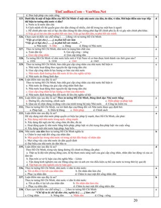 TinCanBan.Com – VanMau.Net
20
d. Đưa luật pháp vào cuộc sống.
325. Dƣới đây là một số luận điểm của Hồ Chí Minh về một nhà nƣớc của dân, do dân, vì dân. Hỏi luận điểm nào trực tiếp
thể hiện tƣ tƣởng nhà nƣớc vì dân?
a. Nước ta là nước dân chủ
b.Cách mệnh rồi thì quyền giao cho dân chúng số nhiều, chớ để trong tay một bọn ít người
c. Hễ chính phủ nào mà có hại cho dân chúng thì dân chúng phải đạp đổ chính phủ ấy đi và gây nên chính phủ khác.
d.Việc gì có lợi cho dân ta phải hết sức làm. Việc gì hại đến dân, ta phải hết sức tránh.
d
326. Chọn cụm từ điền vào chỗ trống [……] đúng với tư tưởng Hồ Chí Minh:
“Việc gì có lợi cho [……], ta phải hết sức làm
“Việc gì có hại cho [……], ta phải hết sức tránh…”
a. Nhà nước b. Dân c. Đảng d. Đảng và Nhà nước
b
327. Theo tư tưởng Hồ Chí Minh, nhà nước ta mang bản chất của:
a. Toàn dân tộc b. Gai cấp công – nông
c. Giai cấp công nhân d. Giai cấp nông dân
c
328. Tu tưởng Hồ Chí Minh về nhà nước kiểu mới ở Việt Nam về cơ bản được hình thành vào thời gian nào?
a. 1920 b. 1930 c. 1941 d. 1945
c
329. Theo tư tưởng Hồ Chí Minh, bản chất giai cấp công nhân của nhà nước thể hiện ở:
a. Nhà nước hoạt động theo nguyên tắc tập trung dân chủ
b. Giai cấp công nhân là lực lượng cơ bản của nhà nước
c. Nhà nước định hướng đưa đất nước đi lên chủ nghĩa xã hội
d. Nhà nước do Đảng lãnh đạo
c
330. Luận điểm nào sau đây là sai?
Theo tư tưởng Hồ Chí Minh, bản chất giai cấp công nhân của nhà nước thể hiện ở:
a. Nhà nước do Đảng của giai cấp công nhân lãnh đạo
b. Nhà nước hoạt động theo nguyên tắc tập trung dân chủ
c. Giai cấp công nhân là lực lượng cơ bản của nhà nước
d. Nhà nước định hướng đưa đất nước đi lên chủ nghĩa xã hội
c
331. Luận điểm nào sau đây là sai? Theo tư tưởng Hồ Chí Minh, Đảng lãnh đạo Nhà nước bằng:
a. Đường lối, chủ trương, chính sách c. Hiến pháp và pháp luật
b. Qua các tổ chức đảng và đảng viên của mình trong bộ máy Nhà nước d. Công tác kiểm tra
c
332. Theo tư tưởng Hồ Chí Minh, vai trò lãnh đạo của Đảng đối với Nhà nước được quy định bởi:
a. Pháp luật b. Điều lệ Đảng c. Hiến pháp d. Chính sách
c
333. Luận điểm nào sau đây là sai?
Để xây dựng một nhà nước pháp quyền có hiệu lực pháp lý mạnh, theo Hồ Chí Minh, cần phải:
a. Xây dựng một nhà nước trong sạch, vững mạnh.
b. Xây dựng đội ngũ cán bộ, công chức đủ đức, đủ tài
c. Hoạt động quản lý nhà nước bằng hiến pháp, pháp luật và chú trọng đưa pháp luật vào cuộc sống
d. Xây dựng một nhà nước hợp pháp, hợp hiến
a
334. Nhà nước của dân theo tư tưởng Hồ Chí Minh nghĩa là:
a. Chăm lo mọi mặt đời sống của nhân dân
b. Mọi quyền lực trong nhà nước và trong xã hội đều thuộc về nhân dân
c. Mọi công việc của nhà nước do dân quyết định
d. Đại biểu của nhà nước do dân bầu ra
b
335. Luận điểm nào sau đây là sai?
Theo Hồ Chí Minh, trong xây dựng đường lối chính trị Đảng cần phải:
a. Thật sự là đội tiên phong dũng cảm, là bộ tham mưu sáng suốt của giai cấp công nhân, nhân dân lao động và của cả
dân tộc
b. Dựa trên cơ sở lý luận của chủ nghĩa Mác – Lênin
c. Vận dụng kinh nghiệm của các Đảng cộng sản và anh em vào điều kiện cụ thể của nước ta trong thời kỳ quá độ
d. Tập hợp các nhà nghiên cứu lý luận giỏi
d
336. Theo tư tưởng Hồ Chí Minh, nhà nước vì dân là nhà nước:
a. Tất cả đều vì lợi ích của nhân dân b. Do nhân dân làm chủ
c. Phục vụ nhân dân d. Chăm lo mọi mặt đời sống nhân dân
a
337. Luận điểm nào sau đây là sai?
Theo tư tưởng Hồ Chí Minh, nhà nước vì dân là nhà nước:
a. Tất cả đều vì lợi ích của nhân dân b. Do nhân dân làm chủ
c. Phục vụ nhân dân d. Chăm lo mọi mặt đời sống nhân dân
b
338. Chọn cụm từ điền vào chỗ trống [……] theo tư tưởng Hồ Chí Minh:
“Chế độ ta là chế độ dân chủ, nghĩa là [……] làm chủ”
a. Công nhân b. Nông dân c. Nhân dân d. Công - nông
c
 