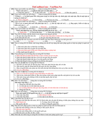 TinCanBan.Com – VanMau.Net
21
339. Chọn cụm từ điền vào chỗ trống [……] theo tư tưởng Hồ Chí Minh:
“Nước ta là nước [……], nghĩa là nhà nước do nhân dân [……]”
a. Cộng hòa; quản lý b. Vì dân; kiểm soát c. Dân chủ; làm chủ d. Dân chủ; quản lý
c
340. Chọn cụm từ điền vào chỗ trống [……] theo tư tưởng Hồ Chí Minh:
“Chống [……] và bệnh quan liêu cũng quan trọng và cần kíp như việc đánh giặc trên mặt trận. Đây là mặt trận tư
tưởng và chính trị”.
a. Tham ô, lãng phí b. Tham nhũng c. Phá hoại của công d. Lãng phí
a
341. Chọn cụm từ điền vào chỗ trống [……] theo tư tưởng Hồ Chí Minh:
“Tất cả các cơ quan nhà nước đều phải dựa vào [……], liên hệ chặt chẽ với [ ……], lắng nghe ý kiến và chịu sự
kiểm soát của [……]”.
a. Công nhân b. Quốc hội c. Nhân dân d. Chính phủ
c
342. Chọn cụm từ điền vào chỗ trống [……] theo tư tưởng Hồ Chí Minh:
“Nước nhà thịnh hay suy, yếu hay mạnh một phần lớn là do các[……]”.
a. Thanh niên b. Cán bộ nhà nước c. Thiếu niên, nhi đồng d. Trí thức
a
343. Theo Hồ Chí Minh, chế độ chính trị mà chúng ta xây dựng là chế độ:
a. Do giai cấp công nhân làm chủ c. Do giai cấp công nhân và nhân dân lao động làm chủ
b.Do nhân dân làm chủ d. Do giai cấp nông dân làm chủ
344. Hiến pháp đầu tiên của nước ta do Hồ Chí Minh soạn thảo được thông qua vào thời gian nào?
a. 1945 b. 1946 c. 1950 d. 1954
b
345. Theo tư tưởng Hồ Chí Minh, một trong những yêu cầu để xây dựng nhà nước pháp quyền có hiệu lực pháp lý mạnh mẽ
là:
a. Nhà nước phải chịu sự lãnh đạo của Đảng
b.Nhà nước phải chịu sự giám sát của nhân dân
c. Nhà nước phải quản lý đất nước bằng Hiến pháp và pháp luật
d.Đẩy mạnh quan hệ quốc tế
c
346. Chọn phương án trả lời đúng theo tư tưởng Hồ Chí Minh:
a. Pháp luật đúng là pháp luật thể hiện và bảo vệ được lợi ích của dân.
b.Pháp luật đúng là pháp luật bảo vệ lợi ích của giai cấp cầm quyền
c. Pháp luật đúng là pháp luật duy trì sự cầm quyền của Dảng
d.Pháp luật đúng là công cụ thống trị của thế lực cầm quyền
a
347. Nhà nước do dân theo tư tưởng Hồ Chí Minh là:
a - Đại biểu của nhà nước do dân lựa chọn. Nhà nước phải liên hệ chặc chẽ với dân
b - Dân ủng hộ, giúp đỡ, đóng thuế để nhà nước chi tiêu, hoạt động
c - Dân có quyền kiểm soát, giám sát, bãi miễn nếu đại biểu không làm tròn sự ủy thác của dân
d - Cả a, b, c đều đúng
d
348. Nhà nước vì dân theo tư tưởng Hồ Chí Minh là:
a - Phục vụ vì lợi ích và nguyện vọng chính đáng của nhân dân
b - Dân là chủ, chính phủ là đầy tớ. Mọi chủ trương, chính sách, pháp luật đều xuất phát từ lợi ích của dân
c - Nhà nước trong sạch, không có bất cứ một đặc quyền, đặc lợi nào
d - Cả a, b, c đều đúng
a
349. Điền vào chỗ trống [……] đúng theo tư tưởng Hồ Chí Minh:
Nhà nước Việt Nam […..]:
a. Mang bản chất giai cấp công nhân
b. Có tính dân tộc và tính nhân dân sâu sắc
c. Có sự thống nhất bản chất giai cấp công nhân với tính nhân dân và tính dân tộc
d. Mang tính dân tộc
c
350. Điền vào chỗ trống [……] đúng theo tư tưởng Hồ Chí Minh:
”Làm cách mệnh rồi thì quyền trao cho […….] chớ để trong tay một bọn ít người”
a. Giai cấp công nhân b. Dân chúng số nhiều
c. Giai cấp công nhân d. Giai cấp tư sản dân tộc
b
351. Luận điểm nào sau đây là sai?
Trong quá trình lãnh đạo nhà nước, Hồ Chí Minh nhắc nhở cần phải đề phòng và khắc phục những tiêu cực như:
a. Bệnh thành tích b. Tư túng, chia rẽ, kiêu ngạo
c. Đặc quyền, đặc lợi d. Tham ô, lãng phí, quan liêu
a
352. Một nhà nước pháp quyền có hiệu lực pháp lý mạnh mẽ theo Hồ Chí Minh phải là:
a. Một nhà nước không có tiêu cực, không có đặc quyền, đặc lợi
b. Một nhà nước hợp hiến
c. Một nhà nước thống nhất, có chủ quyền quốc gia
d. Một nhà nước của dân, do dân, vì dân
b
353. Điểm đặc sắc nhất trong tư tưởng Hồ Chí Minh về nhà nước pháp quyền là gì? d
 