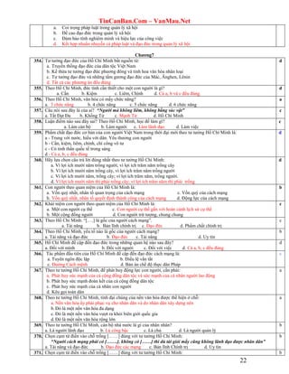 TinCanBan.Com – VanMau.Net
22
a. Coi trọng pháp luật trong quản lý xã hội
b. Đề cao đạo đức trong quản lý xã hội
c. Đảm bảo tính nghiêm minh và hiệu lực của công việc
d. Kết hợp nhuần nhuyễn cả pháp luật và đạo đức trong quản lý xã hội
Chƣơng7
354. Tư tưởng đạo đức của Hồ Chí Minh bắt nguồn từ:
a. Truyền thống đạo đức của dân tộc Việt Nam
b. Kế thừa tư tưởng đạo đức phương đông và tinh hoa văn hóa nhân loại
c. Tư tưởng đạo đức và những tấm gương đạo đức của Mác, Ănghen, Lênin
d. Tất cả các phương án đều đúng
d
355. Theo Hồ Chí Minh, đức tính cần thiết cho một con người là gì?
a. Cần b. Kiệm c. Liêm, Chính d. Cả a, b và c đều đúng.
d
356. Theo Hồ Chí Minh, văn hóa có mấy chức năng?
a. 3 chức năng b. 4 chức năng c. 5 chức năng d. 6 chức năng
a
357. Câu nói sau đây là của ai? “Người mà không liêm, không bằng súc vật”
a. Tất Đạt Đa b. Khổng Tử c. Mạnh Tử d. Hồ Chí Minh
c
358. Luận điểm nào sau đây sai? Theo Hồ Chí Minh, học để làm gì?
a. Làm cán bộ b. Làm người c. Làm lãnh đạo d. Làm việc
c
359. Phẩm chất đạo đức cơ bản của con người Việt Nam trong thời đại mới theo tư tưởng Hồ Chí Minh là:
a - Trung với nước, hiếu với dân. Yêu thương con người
b - Cần, kiệm, liêm, chính, chí công vô tư
c - Có tinh thần quốc tế trong sáng
d - Cả a, b, c đều đúng
d
360. Hãy lựa chọn câu trả lời đúng nhất theo tư tưởng Hồ Chí Minh:
a. Vì lợi ích mười năm trồng người, vì lợi ích trăm năm trồng cây
b. Vì lợi ích mười năm trồng cây, vì lợi ích trăm năm trồng người
c. Vì lợi ích mười năm, trồng cây; vì lợi ích trăm năm, trồng người.
d. Vì lợi ích mười năm thì phải trồng cây; vì lợi ích trăm năm thì phải trồng
d
361. Con người theo quan niệm của Hồ Chí Minh là:
a. Vốn quý nhất, nhân tố quan trọng của cách mạng c. Vốn quý của cách mạng
b. Vốn quý nhất, nhân tố quyết định thành công của cách mạng d. Động lực của cách mạng
b
362. Khái niệm con người theo quan niệm của Hồ Chí Minh là:
a. Một con người cụ thể c. Con người cụ thể gắn với hoàn cảnh lịch sử cụ thể
b. Một cộng đồng người d. Con người trừ tượng, chung chung
c
363. Theo Hồ Chí Minh: “[….] là gốc của người cách mạng”.
a. Tài năng b. Bản lĩnh chính trị c. Đạo đức d. Phẩm chất chính trị
c
364. Theo Hồ Chí Minh, yếu tố nào là gốc của người cách mạng?
a. Tài năng và đạo đức b. Đạo đức c. Tài năng d. Uy tín
b
365. Hồ Chí Minh đề cập đến đạo đức trong những quan hệ nào sau đây?
a. Đối với mình b. Đối với người c. Đối với việc d. Cả a, b, c đều đúng
d
366. Tác phẩm đầu tiên của Hồ Chí Minh đề cập đến đạo đức cách mạng là:
a. Tuyên ngôn độc lập b. Điều lệ vắn tắt
c. Đường Cách mệnh d. Bản án chế độ thực dân Pháp
c
367. Theo tư tưởng Hồ Chí Minh, để phát huy động lực con người, cần phải:
a. Phát huy sức mạnh của cả cộng đồng dân tộc và sức mạnh của cá nhân người lao động
b. Phát huy sức mạnh đoàn kết của cả cộng đồng dân tộc
c. Phát huy sức mạnh của cá nhân con người
d. Kêu gọi toàn dân
a
368. Theo tư tưởng Hồ Chí Minh, tính đại chúng của nền văn hóa được thể hiện ở chỗ:
a. Nền văn hóa ấy phải phục vụ cho nhân dân và do nhân dân xây dựng nên
b.Đó là một nền văn hóa đa dạng
c. Đó là một nền văn hóa vượt ra khỏi biên giới quốc gia
d.Đó là một nền văn hóa rộng lớn
a
369. Theo tư tưởng Hồ Chí Minh, cán bộ nhà nước là gì của nhân nhân?
a. Là người lãnh đạo b. Là công bậc c. Là chủ d. Là người quản lý
b
370. Chọn cụm từ điền vào chỗ trống [……] đúng với tư tưởng Hồ Chí Minh:
“Người cách mạng phải có […….], không có [……] thì dù tài giỏi mấy cũng không lãnh đạo được nhân dân”
a. Tài năng và đạo đức b. Đạo đức các mạng c. Bản lĩnh Chính trị d. Uy tín
b
371. Chọn cụm từ điền vào chỗ trống [……] đúng với tư tưởng Hồ Chí Minh: b
 