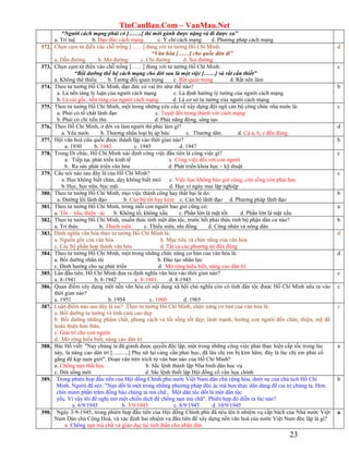 TinCanBan.Com – VanMau.Net
23
“Người cách mạng phải có […….] thì mới gánh được nặng và đi được xa”
a. Trí tuệ b. Đạo đức cách mạng c. Ý chí cách mạng d. Phương pháp cách mạng
372. Chọn cụm từ điền vào chỗ trống [……] đúng với tư tưởng Hồ Chí Minh:
“Văn hóa [……] cho quốc dân đi”
a. Dẫn đường b. Mở đường c. Chỉ đường d. Soi đường
d
373. Chọn cụm từ điền vào chỗ trống [……] đúng với tư tưởng Hồ Chí Minh:
“Bồi dưỡng thế hệ cách mạng cho đời sau là một việc [……] và rất cấn thiết”
a. Không thể thiếu b. Tương đối quan trọng c. Rất quan trọng d. Rất nên làm
c
374. Theo tư tưởng Hồ Chí Minh, đạo đức có vai trò như thế nào?
a. Là nền tảng lý luận của người cách mạng c. Là định hướng lý tưởng của người cách mạng
b. Là cái gốc, nền tảng của người cách mạng d. Là cơ sở tư tưởng của người cách mạng
b
375. Theo tư tưởng Hồ Chí Minh, một trong những yêu cầu về xây dựng đội ngũ cán bộ công chức nhà nước là:
a. Phải có tố chất lãnh đạo c. Tuyệt đối trong thành với cách mạng
b. Phải có chí tiến thủ d. Phải năng động, sáng tạo
c
376. Theo Hồ Chí Minh, ở đời và làm người thì phải làm gì?
a. Yêu nước b. Thương nhân loại bị áp bức c. Thương dân. d. Cả a, b, c đều đúng.
d
377. Hội văn hoá cứu quốc được thành lập vào thời gian nào?
a. 1930 b. 1943 c. 1945 d. 1947
b
378. Trong Di chúc, Hồ Chí Minh xác định công việc đầu tiên là công việc gì?
a. Tiếp tục phát triển kinh tế c. Công việc đối với con người
b. Ra sức phát triển văn hóa d. Phát triển khoa học – kỹ thuật
c
379. Câu nói nào sau đây là của Hồ Chí Minh?
a. Học không biết chán, dạy không biết mỏi c. Việc học không bao giờ cùng, còn sống còn phải học
b.Học, học nữa, học mãi d. Học vì ngày mai lập nghiệp
c
380. Theo tư tưởng Hồ Chí Minh, mọi việc thành công hay thất bại là do:
a. Đường lối lãnh đạo b. Cán bộ tốt hay kém c. Cán bộ lãnh đạo d. Phương pháp lãnh đạo
b
381. Theo tư tưởng Hồ Chí Minh, trong mỗi con người bao giờ cũng có:
a. Tốt – xấu, thiện –ác b. Không tố, không xấu c. Phần lớn là mặt tốt d. Phần lớn là mặt xấu
a
382. Theo tư tưởng Hồ Chí Minh, muốn thức tỉnh một dân tộc, trước hết phải thức tỉnh bộ phận dân cư nào?
a. Trí thức b. Thanh niên c. Thiếu niên, nhi đồng d. Công nhân và nông dân
b
383. Định nghĩa văn hóa theo tư tưởng Hồ Chí Minh là:
a. Nguồn gốc của văn hóa b. Mục tiêu và chức năng của văn hóa
c. Các bộ phần hợp thành văn hóa d. Tất cả các phương án đều đúng
d
384. Theo tư tưởng Hồ Chí Minh, một trong những chức năng cơ bản của văn hóa là:
a. Bồi dưỡng nhân tài b. Đào tạo nhân lực
c. Định hướng cho sự phát triển d. Mở rộng hiểu biết, nâng cao dân trí
d
385. Lần đầu tiên, Hồ Chí Minh đưa ra định nghĩa văn hóa vào thời gian nào?
a. 8-1941 b. 8-1942 c. 8-1943 d. 8-1945
c
386. Quan điểm xây dựng một nền văn hóa có nội dung xã hội chủ nghĩa còn có tính dân tộc được Hồ Chí Minh nêu ra vào
thời gian nào?
a. 1951 b. 1954 c. 1960 d. 1965
c
387. Luận điểm nào sau đây là sai? Theo tư tưởng Hồ Chí Minh, chức năng cơ bản của văn hóa là:
a. Bồi dưỡng tư tưởng và tình cảm cao đẹp
b. Bồi dưỡng những phẩm chất, phong cách và lối sống tốt đẹp, lành mạnh, hướng con người đến chân, thiện, mỹ để
hoàn thiện bản thân.
c. Giải trí cho con người
d. Mở rộng hiểu biết, nâng cao dân trí
c
388. Bác Hồ viết: "Nay chúng ta đã giành được quyền độc lập, một trong những công việc phải thực hiện cấp tốc trong lúc
này, là nâng cao dân trí [...........] Phụ nữ lại càng cần phải học, đã lâu chị em bị kìm hãm, đây là lúc chị em phải cố
gắng để kịp nam giới". Đoạn văn trên trích từ văn bản nào của Hồ Chí Minh?
a. Chống nạn thất học b. Sắc lệnh thành lập Nha bình dân học vụ
c. Đời sống mới d. Sắc lệnh thiết lập Hội đồng cố vấn học chính
a
389. Trong phiên họp đầu tiên của Hội đồng Chính phủ nước Việt Nam dân chủ cộng hòa, dưới sự của chủ tịch Hồ Chí
Minh, Người đã nói: "Nạn dốt là một trong những phương pháp độc ác mà bọn thực dân dùng để cai trị chúng ta. Hơn
chín mươi phần trăm đồng bào chúng ta mù chữ... Một dân tộc dốt là một dân tộc
yếu. Vì vậy tôi đề nghị mở một chiến dịch để chống nạn mù chữ". Phiên họp đó diễn ra lúc nào?
a. 6/9/1945 b. 3/9/1945 c. 8/9/1945 d. 10/9/1945
b
390. Ngày 3-9-1945, trong phiên họp đầu tiên của Hội đồng Chính phủ đã nêu lên 6 nhiệm vụ cấp bách của Nhà nước Việt
Nam Dân chủ Cộng Hoà, và xác định hai nhiệm vụ đầu tiên để xây dựng nền văn hoá của nước Việt Nam độc lập là gì?
a. Chống nạn mù chữ và giáo dục lại tinh thần cho nhân dân
a
 