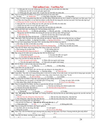 TinCanBan.Com – VanMau.Net
24
b. Diệt giặc đói và ra sức chống nạn mù chữ, giáo dục lại tinh thần cho nhân dân
c. Chống nạn mù chữ và ra sức giệt giặc ngoại xâm
d. Chống giặc đói, giặc ngoại xâm và giáo dục lại tinh thần cho nhân dân
391. Theo tư tưởng Hồ Chí Minh, ai là người chủ tương lai của nước nhà?
a. Trí thức b. Thanh niên c. Công nhân, nông dân, trí thức d. Công nhân
b
392. Ngày 3-9-1945, trong phiên họp đầu tiên của Hội đồng Chính phủ đã nêu lên 6 nhiệm vụ cấp bách của Nhà nước Việt
Nam Dân chủ Cộng Hoà, và xác định hai nhiệm vụ đầu tiên để xây dựng nền văn hoá của nước Việt Nam độc lập là gì?
a. Chống nạn mù chữ và giáo dục lại tinh thần cho nhân dân
b. Diệt giặc đói và ra sức chống nạn mù chữ, giáo dục lại tinh thần cho nhân dân
c. Chống nạn mù chữ và ra sức giệt giặc ngoại xâm
d. Chống giặc đói, giặc ngoại xâm và giáo dục lại tinh thần cho nhân dân
a
393. Khẩu hiệu thiết thực của Đường lối Văn hoá kháng chiến là gì?
a. Dân tộc, dân chủ b. Dân tộc, giải phóng c. Dân tộc, giai cấp d. Dân chủ, công bằng
a
394. Phong trào mà Hồ Chí Minh chủ trương để xoá nạn mù chữ sau năm 1945 gọi là gì?
a. Bình dân học vụ c. Xoá bỏ văn hóa thực dân nô dịch phản động
b. Xây dựng nếp sống văn hoá mới d. Bài trừ các tệ nạn xã hội
C
a
395. Đặc điểm “Nền Văn hoá tiên tiến, đậm đà bản sắc dân tộc” được nêu đầu tiên tại Đại hội nào của Đảng?
a. Đại hội V (1982) b. Đại hội VI (1986) c. Đại hội VII (1991) d. Đại hội X (2006)
c
c
396. Từ sau Cách mạng tháng Tám năm 1945, văn hóa được Hồ Chí Minh xác định là:
a. Đời sống vật chất và tinh thần của xã hội c. Thuộc về cơ sở hạ tầng
b. Đời sống tinh thần của xã hội, thuộc về kiến trúc thượng tầng d. Đời sống vật chất của xã hội
b
397. Theo Hồ Chí Minh, một trong những chức năng cơ bản của văn hóa là:
a. Định hướng cho sự phát triển b. Bồi dưỡng nhân tài
c. Mở rộng hiểu biết, nâng cao dân trí d. Nâng cao nhân lực
c
398. Đặc trưng cốt lõi nhất của tư tưởng đạo đức Hồ Chí Minh là gì?
a. Lòng thương người b. Sự quan tâm đến con người
c. Chủ nghĩa nhân đạo chiến đấu d. Cả a, b và c đều sai
c
399. Theo Chủ Tịch Hồ Chí Minh, đạo đức là :
a. Gốc của người cách mạng b. Phẩm chất của người cách mạng
c. Yêu cầu của người cách mạng d. Tính cách của người cách mạng
a
400. Hồ Chí Minh ví tuổi trẻ như mùa nào trong năm?
a. Mùa xuân b. Mùa thu c. Mùa hạ d. Mùa đông
a
401. Luận điểm nào sau đây là sai?
Theo tư tưởng Hồ Chí Minh, nền văn hóa mới mà chúng ta xây dựng phải có:
a. Tính dân tộc b. Tính khoa học c. Tính đại chúng d. Tính tiên tiến
d
402. Luận điểm “Đạo đức cách mạng không phải ở trên trời sa xuống. Nó do đấu tranh, rèn luyện bền bỉ hàng ngày mà phát
triển và cũng cố, cũng như ngọc càng mài càng sáng, vàng càng luyện càng trong” là của:
a. Các Mác b. Hồ Chí Minh c. V.I Lênin d. Lê Duẩn
b
403. Tư tưởng Hồ Chí Minh về đạo đức cách mạng bao gồm những vấn đề nào?
a. Phải thương yêu con người; có tinh thần quốc tế trong sáng b. Trung với nước, hiếu với dân
c. Cần, kiệm, liêm, chính, chí công vô tư. d. Cả a, b và c đều đúng
d
404. Theo tư tưởng Hồ Chí Minh, văn hóa có quan hệ như thế nào với chính trị?
a. Văn hóa phải phục vụ nhiệm vụ chính trị c. Văn hóa mở đường cho chính trị phát triển
b. Văn hóa tồn tại độc lập chính trị d. Văn hóa nằm trong chính trị
d
405. Chủ thể của các nền văn hoá là ai?
a. Thượng đế b. Tôn giáo c. Con người d. Vĩ nhân
406. Bản “Đề cương Văn hoá Việt Nam” do Trường Chinh trực tiếp dự thảo đã xác định những nguyên tắc của nền văn hoá
mới là gì?
a. Dân tộc hoá, đại chúng hoá, khoa học hoá c. Dân tộc hoá, đại chúng hoá, hiện đại hoá
b. Đại chúng hoá, khoa học hoá, hiện đại hoá d. Dân tộc hoá, khoa học hoá, hiện đại hoá
a
407. Chọn cụm từ đúng điền vào chỗ trống [……].
Chủ tịch Hồ Chí Minh nói: “Một dân tộc dốt là một dân tộc [......]”
a. Chậm phát triển b. Yếu c. Lạc hậu d. Không phát triển
b
408. Theo tư tưởng Hồ Chí Minh, chữ Người nghĩa là:
a. Gia đình, anh em, họ hàng, bầu bạn b. Loài người
c. Đồng bào cả nước d. Cả a, b và c đều đúng
d
409. Năm 1943, Hồ Chí Minh đã vạch chương trình xây dựng văn hóa nước Việt Nam. Chương trình đó gồm mấy điểm?
a. 3 b. 4 c. 5 d. 6
c
410. Theo Hồ Chí Minh, văn hóa có mấy chức năng?
a. 3 b. 4 c. 5 d. 6
a
 