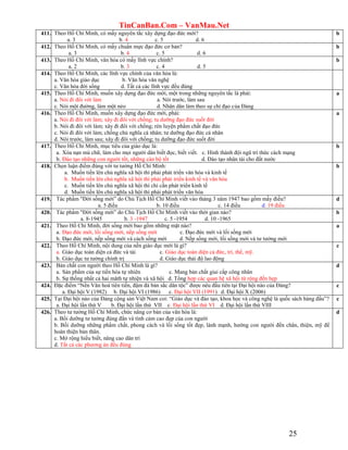 TinCanBan.Com – VanMau.Net
25
411. Theo Hồ Chí Minh, có mấy nguyên tắc xây dựng đạo đức mới?
a. 3 b. 4 c. 5 d. 6
b
412. Theo Hồ Chí Minh, có mấy chuẩn mực đạo đức cơ bản?
a. 3 b. 4 c. 5 d. 6
b
413. Theo Hồ Chí Minh, văn hóa có mấy lĩnh vực chính?
a. 2 b. 3 c. 4 d. 5
b
414. Theo Hồ Chí Minh, các lĩnh vực chính của văn hóa là:
a. Văn hóa giáo dục b. Văn hóa văn nghệ
c. Văn hóa đời sống d. Tất cả các lĩnh vực đều đúng
415. Theo Hồ Chí Minh, muốn xây dựng đạo đức mới, một trong những nguyên tắc là phải:
a. Nói đi đôi với làm a. Nói trước, làm sau
c. Nói một đường, làm một nẻo d. Nhân dân làm theo sự chỉ đạo của Đảng
a
416. Theo Hồ Chí Minh, muốn xây dựng đạo đức mới, phải:
a. Nói đi đôi với làm; xây đi đôi với chống; tu dưỡng đạo đức suốt đời
b. Nói đi đôi với làm; xây đi đôi với chống; rèn luyện phẩm chất đạo đức
c. Nói đi đôi với làm; chống chủ nghĩa cá nhân; tư dưỡng đạo đức cá nhân
d. Nói trước, làm sau; xây đi đôi với chống; tu dưỡng đạo đức suốt đời
a
417. Theo Hồ Chí Minh, mục tiêu của giáo dục là:
a. Xóa nạn mù chữ, làm cho mọi người dân biết đọc, biết viết. c. Hình thành đội ngũ trí thức cách mạng
b. Đào tạo những con người tốt, những cán bộ tốt d. Đào tạo nhân tài cho đất nước
b
418. Chọn luận điểm đúng với tư tưởng Hồ Chí Minh:
a. Muốn tiến lên chủ nghĩa xã hội thì phải phát triển văn hóa và kinh tế
b. Muốn tiến lên chủ nghĩa xã hội thì phải phát triển kinh tế và văn hóa
c. Muốn tiến lên chủ nghĩa xã hội thì chỉ cần phát triển kinh tế
d. Muốn tiến lên chủ nghĩa xã hội thì phải phát triển văn hóa
b
419. Tác phẩm "Đời sống mới” do Chủ Tịch Hồ Chí Minh viết vào tháng 3 năm 1947 bao gồm mấy điều?
a. 5 điều b. 10 điều c. 14 điều d. 19 điều
d
420. Tác phẩm "Đời sống mới” do Chủ Tịch Hồ Chí Minh viết vào thời gian nào?
a. 8-1945 b. 3 -1947 c. 5 -1954 d. 10 -1965
b
421. Theo Hồ Chí Minh, đời sống mới bao gồm những mặt nào?
a. Đạo đức mới, lối sống mới, nếp sống mới c. Đạo đức mới và lối sống mới
b. Đạo đức mới, nếp sống mới và cách sống mới d. Nếp sống mới, lối sống mới và tư tưởng mới
a
422. Theo Hồ Chí Minh, nội dung của nền giáo dục mới là gì?
a. Giáo dục toàn diện cả đức và tài c. Giáo dục toàn diện cả đức, trí, thể, mỹ.
b. Giáo dục tư tưởng chính trị d. Giáo dục thái độ lao động
c
423. Bản chất con người theo Hồ Chí Minh là gì?
a. Sản phẩm của sự tiến hóa tự nhiên c. Mang bản chất giai cấp công nhân
b. Sự thống nhất cả hai măth tự nhiện và xã hội d. Tổng hợp các quan hệ xã hội từ rộng đến hẹp
d
424. Đặc điểm “Nền Văn hoá tiên tiến, đậm đà bản sắc dân tộc” được nêu đầu tiên tại Đại hội nào của Đảng?
a. Đại hội V (1982) b. Đại hội VI (1986) c. Đại hội VII (1991) d. Đại hội X (2006)
c
425. Tại Đại hội nào của Đảng cộng sản Việt Nam coi: “Giáo dục và đào tạo, khoa học và công nghệ là quốc sách hàng đầu”?
a. Đại hội lần thứ V b. Đại hội lần thứ VII c. Đại hội lần thứ VI d. Đại hội lần thứ VIII
c
426. Theo tư tưởng Hồ Chí Minh, chức năng cơ bản của văn hóa là:
a. Bồi dưỡng tư tưởng đúng đắn và tình cảm cao đẹp của con người
b. Bồi dưỡng những phẩm chất, phong cách và lối sống tốt đẹp, lành mạnh, hướng con người đến chân, thiện, mỹ để
hoàn thiện bản thân.
c. Mở rộng hiểu biết, nâng cao dân trí
d. Tất cả các phương án đều đúng
d
 