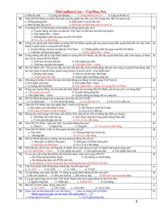 TinCanBan.Com – VanMau.Net
4
a. Đức hy sinh b. Lòng cao thượng c. Lòng nhân ái cao cả d. Lòng tư bi bác ái
56. Theo Hồ Chí Minh, ưu điểm lớn nhất của chủ nghĩa tam dân của Tôn Trung Sơn, đối với nước ta là:
a. Chống phong kiến b. Đấu tranh vì tự do dân chủ
c. Đem lại độc lập, tự do d. Phù hợp với điều kiện thực tế nước ta
57. Tư tưởng Hồ Chí Minh được hình thành từ những nguồn gốc nào?
a. Truyền thống văn hoá của dân tộc Việt Nam và tinh hoa văn hoá loài người.
b. Chủ nghĩa Mác – Lênin
c. Những phẩm chất chủ quan của Hồ Chí Minh
d. Cả a, b, c và đều đúng
d
58. Trong các nguồn gốc hình thành tư tưởng Hồ Chí Minh, nguồn gốc nào quan trọng nhất, quyết định đối với việc hình
thành và phát triển tư tưởng Hồ Chí Minh?
a. Truyền thống văn hoá của dân tộc Việt Nam. b. Những phẩm chất chủ quan của Hồ Chí Minh
c. Tinh hoa văn hoá loài người d Chủ. nghĩa Mác – Lênin
d
59. Trong những tiền đề lý luận hình thành tư tưởng Hồ Chí Minh, tiền đề nào quyết định bản chất cách mạng và khoa
học của tư tưởng Hồ Chí Minh?
a. Tinh hoa văn hóa dân tộc b. Chủ nghĩa tam dân
c. Tinh hoa văn hoá loài người d. Chủ nghĩa Mác – Lênin
d
60. Hồ Chí Minh viết: “Tất cả các dân tộc trên thế giới đều sinh ra bình đẳng, dân tộc nào cũng có quyền bình đẳng, dân
tộc nào cũng có quyền sống, quyền sung sướng và quyền tự do” ở tác phẩm nào?
a. Đường cách mạng b. Bản án chế độ thực dân Pháp
c. Tuyên ngôn độc lập d. Tuyên ngôn của Đảng cộng sản
c
61. Nền tảng tư tưởng và kim chỉ nam cho hành động của Đảng và cách mạng Việt Nam là:
a. Chủ nghĩa yêu nước b. Chủ nghĩa Mác- Lênin
c. Tư tưởng Hồ Chí Minh d. Chủ nghĩa Mác – Lênin, Tư tưởng Hồ Chí Minh.
d
62. Trong các truyền thống văn hoá dân tộc hình thành nên tư tưởng Hồ Chí Minh, yếu tố nào giữ vị trí hàng đầu?
a. Chủ nghĩa yêu nước b. Truyền thống đoàn kết
c. Chủ nghĩa Mác - Lênin d. Truyền thống lao động cần cù, sáng tạo.
a
63. Hồ Chí Minh đã dùng hình tượng nào dưới đây để chỉ CNTB?
a. Con bạch tuộc b. Con chim đại bàng c. Con đỉa hai vòi d. Cả a, b và c đều sai
c
64. Theo Hồ Chí Minh, học chủ nghĩa Mác- Lênin là để làm gì?
a. Học thuộc các luận điểm lí luận. b. Để chứng tỏ trình độ lí luận
c. Để sống với nhau có tình có nghĩa. d. Cả a, b và c đều sai
c
65. Phong trào cách mạng Việt Nam cuối thế kỷ XIX, đầu thế kỷ XX có những đặc điểm gì chung?
a. Tinh thần yêu nước rất cao b. Gây tiếng vang lớn trong quần chúng nhân dân
c. Ý chí căm thù giặc sâu sắc d. Cả a, b và c đều đúng
d
66. Theo Hồ Chí Minh, “giặc nội xâm” bao gồm những loại nào?
a. Tham ô b. Quan liêu c. Lãng phí d. Cả a, b và c đều đúng.
d
67. Theo Hồ Chí Minh, ở đời và làm người thì phải làm gì?
a. Yêu nước b. Thương nhân loại bị áp bức
c. Thương dân. d. Cả a, b, c đều đúng.
d
68. Hồ Chí Minh tiếp thu tư tưởng văn hoá phương Đông chủ yếu từ:
a. Nho giáo và Thiên Chúa giáo b. Phật giáo và Thiên Chúa giáo
c. Nho giáo và Phật giáo d. Cả a, b và c đều đúng.
c
69. Nhờ tiếp thu yếu tố nào mà Nguyễn Ái Quốc đã từ một nhà yêu nước trở thành một người cộng sản?
a. Chủ nghĩa Mác – Lênin b. Chủ nghĩa yêu nước c. Chủ nghĩa tam dân d. Chủ nghĩa hiện sinh
a
70. Vì sao giai cấp nông dân không thể lãnh đạo được cuộc cách mạng XHCN?
a. Họ đông nhưng không mạnh. b. Họ không có chính đảng.
c. Họ không đại diện cho PTSX tiên tiến
d. Họ không có hệ tư tưởng độc lập và không đại diện cho PTSX tiên tiến.
d
71. Việt Nam Quốc Dân Đảng được thành lập vào thời gian nào?
a. 12/ 1927 b. 8/ 1926 c. 11/ 1926 d. 7/1925
a
72. Tại hội Đảng toàn quốc lần thứ VI, Đảng ta quyết định đường lối đổi mới nào?
a. Đổi mới chính trị b. Đổi mới kinh tế c. Đổi mới tư duy d. Đổi mới toàn diện đất nước.
d
73. Cơ quan ngôn luận của tổ chức Việt Nam Thanh niên cách mạng đồng chí hội là tờ báo:
a. Người cùng khổ b. Nhân đạo c. Thanh niên d. Lao động
c
74. Bác Hồ về nước ngày, tháng, năm nào?
a. 28/1/1941 b. 28/1/1942 c. 12/8/1942 d. 19/12/1941
a
75. Chọn cùm từ thích hợp điền vào chỗ trống [……] theo tư tưởng Hồ Chí Minh.
“Muốn người ta giúp cho thì trước hết mình phải [……]”
a. Giúp người ta trước c. Tự cố gắng đứng dậy
b
 