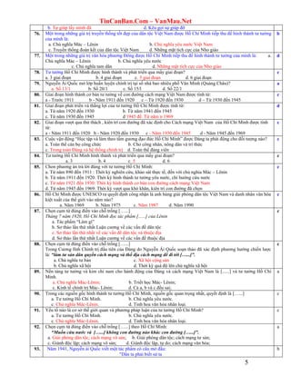 TinCanBan.Com – VanMau.Net
5
b. Tự giúp lấy mình đã d. Kêu gọi sự giúp đỡ
76. Một trong những giá trị truyền thống tốt đẹp của dân tộc Việt Nam được Hồ Chí Minh tiếp thu để hình thành tư tưởng
của mình là:
a. Chủ nghĩa Mác – Lênin b. Chủ nghĩa yêu nước Việt Nam
c. Truyền thống đoàn kết của dân tộc Việt Nam d. Những mặt tích cực của Nho giáo
b
77. Một trong những giá trị văn hóa phương Đông được Hồ Chí Minh tiếp thu để hình thành tư tưởng của mình là: a.
Chủ nghĩa Mác – Lênin b. Chủ nghĩa yêu nước
c. Chủ nghĩa tam dân d. Những mặt tích cực của Nho giáo
d
78. Tư tưởng Hồ Chí Minh được hình thành và phát triển qua mấy giai đoạn?
a. 3 giai đoạn b. 4 giai đoạn c. 5 giai đoạn d. 6 giai đoạn
c
79. Nguyễn Ái Quốc mở lớp huấn luyện chính trị tại số nhà bao nhiêu phố Văn Minh (Quảng Châu)?
a. Số 13/1 b. Số 20/1 c. Số 15/l d. Số 22/1
a
80. Giai đoạn hình thành cơ bản tư tưởng về con đường cách mạng Việt Nam được tính từ:
a - Trước 1911 b - Năm 1911 đến 1920 c – Từ 1920 đến 1930 d – Từ 1930 đến 1945
c
81. Giai đoạn phát triển và thắng lợi của tư tưởng Hồ Chí Minh được tính từ:
a. Từ năm 1920 đến 1930 b. Từ năm 1941 đến 1945
c. Từ năm 1930 đến 1945 d 1945 đế. Từ năm n 1969
d
82. Giai đoạn vượt qua thử thách , kiên trì con đướng đã xác định cho Cách mạng Việt Nam của Hồ Chí Minh được tính
từ:
a - Năm 1911 đến 1920 b - Năm 1920 đến 1930 c - Năm 1930 đến 1945 d - Năm 1945 đến 1969
c
83. Cuộc vận động “Học tập và làm theo tấm gương đạo đức Hồ Chí Minh” được Đảng ta phát động cho đối tượng nào?
a. Toàn thể cán bọ công chức b. Cho công nhân, nông dân và trí thức
c. Trong toàn Đảng và hệ thống chính trị d. Toàn thể đảng viên
c
84. Tư tưởng Hồ Chí Minh hình thành và phát triển qua mấy giai đoạn?
a. 3 b. 4 c. 5 d. 6
c
85. Chon phương án trả lời đúng với tư tưởng Hồ Chí Minh:
a. Từ năm 890 đến 1911 : Thời kỳ nghiên cứu, khảo sát thực tế, đến với chủ nghia Mác – Lênin
b. Từ năm 1911 đến 1920: Thời kỳ hình thành tư tưởng yêu nước, chí hướng cứu nước
c. Từ năm 1921 đến 1930: Thời kỳ hình thành cơ bản con đường cách mạng Việt Nam
d. Từ năm 1945 đến 1969: Thời kỳ vượt qua khó khăn, kiên trì con đường đã chọn
c
86. Hồ Chí Minh được UNESCO ra quyết định công nhận là anh hùng giải phóng dân tộc Việt Nam và danh nhân văn hóa
kiệt xuất của thế giới vào năm nào?
a. Năm 1969 b. Năm 1975 c. Năm 1987 d. Năm 1990
c
87. Chọn cụm từ đúng điền vào chỗ trống […...]
Tháng 7 năm 1920, Hồ Chí Minh đọc tác phẩm [......] của Lênin
a. Tác phẩm “Làm gì”
b. Sơ thảo lần thứ nhất Luận cương về các vấn đề dân tộc
c. Sơ thảo lần thứ nhất về các vấn đề dân tộc và thuộc địa
d. Sơ thảo lần thứ nhất Luận cương về các vấn đề thuộc địa
c
88. Chọn cụm từ đúng điền vào chỗ trống […...]
Trong Cương lĩnh Chính trị đầu tiên của Đảng do Nguyễn Ái Quốc soạn thảo đã xác định phương hướng chiến lược
là: “làm tư sản dân quyền cách mạng và thổ địa cách mạng để đi tới […...]”.
a. Chủ nghĩa tư bản c. Xã hội cộng sản
b. Chủ nghĩa xã hội d. Thời kỳ quá độ lên chủ nghĩa xã hội
c
89. Nền tảng tư tưởng và kim chỉ nam cho hành động của Đảng và cách mạng Việt Nam là [......] và tư tưởng Hồ Chí
Minh.
a. Chủ nghĩa Mác-Lênin; b. Triết học Mác- Lênin;
c. Kinh tế chính trị Mác- Lênin; d. Cả a, b và c đều sai;
a
90. Trong các nguồn gốc hình thành tư tưởng Hồ Chí Minh, nguồn gốc quan trọng nhất, quyết định là […...]
a. Tư tưởng Hồ Chí Minh. b. Chủ nghĩa yêu nước.
c. Chủ nghĩa Mác-Lênin. d. Tinh hoa văn hóa nhân loại.
c
91. Yếu tố nào là cơ sở thế giới quan và phương pháp luận của tư tưởng Hồ Chí Minh?
a. Tư tưởng Hồ Chí Minh. b. Chủ nghĩa yêu nước.
c. Chủ nghĩa Mác-Lênin. d. Tinh hoa văn hóa nhân loại.
c
92. Chọn cụm từ đúng điền vào chỗ trống […...] theo Hồ Chí Minh:
“Muốn cứu nước và […...] không con đường nào khác con đường […...]”.
a. Giải phóng dân tộc; cách mạng vô sản; b. Giải phóng dân tộc; cách mạng tư sản;
c. Giành độc lập; cách mạng vô sản; d. Giành độc lập, tự do; cách mạng văn hóa;
a
93. Năm 1941, Nguyễn ái Quốc viết một tác phẩm có câu mở đầu:
"Dân ta phải biết sử ta
b
 