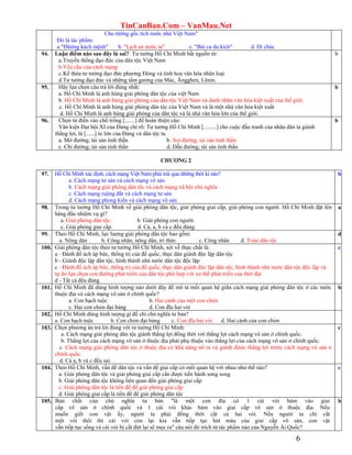 TinCanBan.Com – VanMau.Net
6
Cho từờng gốc tích nước nhà Việt Nam"
Đó là tác phẩm:
a."Đừờng kách mệnh" b. "Lịch sử nước ta" c. "Bài ca du kích" d. Di chúc
94. Luận điểm nào sau đây là sai? Tư tưởng Hồ Chí Minh bắt nguồn từ:
a.Truyền thống đạo đức của dân tộc Việt Nam
b.Yêu cầu của cách mạng
c.Kế thừa tư tưởng đạo đức phương Đông và tinh hoa văn hóa nhân loại
d.Tư tưởng đạo đức và những tấm gương của Mác, Ăngghen, Lênin.
b
95. Hãy lựa chọn câu trả lời đúng nhất:
a. Hồ Chí Minh là anh hùng giải phóng dân tộc của việt Nam
b. Hồ Chí Minh là anh hùng giải phóng của dân tộc Việt Nam và danh nhân văn hóa kiệt xuất của thế giới.
c. Hồ Chí Minh là anh hùng giải phóng dân tộc của Việt Nam và là một nhà văn hóa kiệt xuất
d. Hồ Chí Minh là anh hùng giải phóng của dân tộc và là nhà văn hóa lớn của thế giới.
b
96. Chọn từ điền vào chố trống [.......] để hoàn thiện câu:
Văn kiện Đại hội XI của Đảng chỉ rõ: Tư tưởng Hồ Chí Minh [.........] cho cuộc đấu tranh của nhân dân ta giành
thắng lợi, là [......] to lớn của Đảng và dân tộc ta.
a. Mở đường; tài sản tinh thần b. Soi đường; tài sản tinh thần
c. Chỉ đường; tài sản tinh thần d. Dẫn đường; tài sản tinh thần
b
CHƢƠNG 2
97. Hồ Chí Minh xác định, cách mạng Việt Nam phải trải qua những thời kì nào?
a. Cách mạng tư sản và cách mạng vô sản
b. Cách mạng giải phóng dân tộc và cách mạng xã hội chủ nghĩa
c. Cách mạng ruộng đất và cách mạng tư sản
d. Cách mạng phong kiến và cách mạng vô sản
b
98. Trong tư tưởng Hồ Chí Minh về giải phóng dân tộc, giải phóng giai cấp, giải phóng con người. Hồ Chí Minh đặt lên
hàng đầu nhiệm vụ gì?
a. Giải phóng dân tộc. b. Giải phóng con người.
c. Giải phóng giai cấp. d. Cả, a, b và c đều đúng.
a
99. Theo Hồ Chí Minh, lực lượng giải phóng dân tộc bao gồm:
a. Nông dân b. Công nhân, nông dân, trí thức c. Công nhân d. Toàn dân tộc
d
100. Giải phóng dân tộc theo tư tưởng Hồ Chí Minh, xét về thực chất là:
a - Đánh đổ ách áp bức, thống trị của đế quốc, thực dân giành độc lập dân tộc
b - Giành độc lập dân tộc, hình thành nhà nước dân tộc độc lập
c - Đánh đổ ách áp bức, thống trị của đế quốc, thực dân giành độc lập dân tộc, hình thành nhà nước dân tộc độc lập và
tự do lựa chọn con đường phát triển của dân tộc phù hợp với xu thế phát triển của thời đại
d - Tất cả đều đúng
c
101. Hồ Chí Minh đã dùng hình tượng nào dưới đây để mô tả mối quan hệ giữa cách mạng giải phóng dân tộc ở các nước
thuộc địa và cách mạng vô sản ở chính quốc?
a. Con bạch tuộc b. Hai cánh của một con chim
c. Hai con chim đại bàng d. Con đĩa hai vòi
b
102. Hồ Chí Minh dùng hình tượng gì để chỉ chủ nghĩa tư bản?
a. Con bạch tuộc b. Con chim đại bàng c. Con đĩa hai vòi d. Hai cánh của con chim
103. Chọn phương án trả lời đúng với tư tưởng Hồ Chí Minh:
a. Cách mạng giải phóng dân tộc giành thắng lợi đồng thời với thắng lợi cách mạng vô sản ở chính quốc.
b. Thắng lợi của cách mạng vô sản ở thuộc địa phải phụ thuộc vào thắng lợi của cách mạng vô sản ở chính quốc.
c. Cách mạng giải phóng dân tộc ở thuộc địa có khả năng nổ ra và giành được thắng lợi trước cách mạng vô sản ở
chính quốc.
d. Cả a, b và c đều sai
c
104. Theo Hồ Chí Minh, vấn đề dân tộc và vấn đề giai cấp có mối quan hệ với nhau như thế nào?
a. Giải phóng dân tộc và giải phóng giai cấp cần được tiến hành song song
b. Giải phóng dân tộc không liên quan đến giải phóng giai cấp
c. Giải phóng dân tộc là tiền đề để giải phóng giai cấp
d. Giải phóng giai cấp là tiền đề để giải phóng dân tộc
c
105. Bản chất của chủ nghĩa tư bản "là một con đỉa có 1 cái vòi bám vào giai
cấp vô sản ở chính quốc và 1 cái vòi khác bám vào giai cấp vô sản ở thuộc địa. Nếu
muốn giết con vật ấy, người ta phải đồng thời cắt cả hai vòi. Nếu người ta chỉ cắt
một vòi thôi thì cái vòi còn lại kia vẫn tiếp tục hút máu của giai cấp vô sản, con vật
vẫn tiếp tục sống và cái vòi bị cắt đứt lại sẽ mọc ra" câu nói đó trích từ tác phẩm nào của Nguyễn Ái Quốc?
b
 