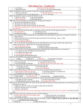 TinCanBan.Com – VanMau.Net
7
a. Con rồng tre b. Bản án chế độ thực dân Pháp
c. Đường cách mệnh d. V. I. Lênin và các dân tộc phương Đông
106. Vấn đề dân tộc trong tư tưởng Hồ Chí Minh là sự kết hợp nhuần nhuyễn:
a - Dân tộc với giai cấp b - Độc lập dân tộc và chủ nghĩa xã hội
c - Chủ nghĩa yêu nước với chủ nghĩa đế quốc d - Cả a, b, c đều đúng
c
107. Vấn đề dân tộc trong tư tưởng Hồ Chí Minh là vấn đề:
a. Dân tộc nói chung b. Dân tộc Phương Đông
c. Dân tộc thuộc địa d. Hình thành dân tộc
c
108. Thực chất của vấn đề dân tộc thuộc địa trong tư tưởng Hồ Chí Minh là:
a. Đòi quyền bình đẳng giữa các dân tộc
b. Đòi quyền tư do dân chủ cho nhân dân
c. Đòi quyền tự trị dân tộc dưới sự bảo hộ của ngoại bang
d. Đấu tranh giải phóng dân tôc, thành lập nhà nước dân tộc độc lập, trong đó nhân dân là chủ thể tối cao của quyền
lực nhà nước
d
109. Trong tư tưởng Hồ Chí Minh, nhiệm vụ hàng đầu, trên hết, trước hết của cách mạng Việt Nam là:
a - Giải phóng dân tộc b - Giải phóng giai cấp
c - Giải phóng con người d – Giải phóng giai cấp và giải phóng dân tộc
a
110. Các lực lượng thực hiện giải phóng dân tộc, giải phóng giai cấp, giải phóng con người theo tư tưởng Hồ Chí Minh là:
a - Đảng Cộng sản
b - Khối đại đoàn kết dân tộc, đoàn kết toàn dân mà nòng cốt là lien minh công – nông – tri thức
c - Các lực lượng cách mạng
d – Tất cả các phương án đều đúng
d
111. “Tất cả các dân tộc trên thế giới đều sinh ra bình đẳng, dân tộc nào cũng có quyền sống, quyền sung
sướng và quyền tự do”. Hồ Chí Minh nói câu đó trong văn kiện nào?
a. Tuyên ngôn độc lập (1945) b. Đường Cách mệnh
c. Bản án chế độ thực dân Pháp d. Lời kêu gọi toàn quốc kháng chiến.
a
112. Theo Hồ Chí Minh, cách mạng giải phóng dân tộc muốn giành được thắng lợi phải theo con đường nào?
a. Con đường cứu nước mà những bậc tiền bối đã đi qua.
b. Con đường cách mạng tư sản
c. Con đường cách mạng vô sản
d. Cách mạng theo lập trường phong kiến
c
113. Theo Hồ Chí Minh, cách mạng là sự nghiệp của ai?
a. Đảng b. Nhà nước c. Nhân dân d. Công nhân và nông dân
c
114. Theo Hồ Chí Minh, cách mạng giải phóng dân tộc là sự nghiệp đoàn kết của:
a. Giai cấp công nhân b. Công nhân, nông dân, trí thức
c. Giai cấp công nhân và nông dân d. Toàn dân, trên cơ sở liên minh công - nông
d
115. Sức mạnh dân tộc Việt Nam bao gồm những yếu tố chủ yếu nào?
a. Chủ nghĩa yêu nước b. Tinh thần đoàn kết
c. Ý thức tự lực tự cường d. Cả a, b và c đều đúng
d
116. Trước khi Đảng Cộng sản Việt Nam ra đời, tình cảnh cách mạng Việt Nam như thế nào?
a. Khủng hoảng về đường lối cứu nước b. Cách mạng Việt Nam vô cùng thuận lợi
c. Mọi phong trào cách mạng đều thắng lợi d. Cả a, b và c đều sai
a
117. Phong trào Đông Du (1906 -1908) do ai lãnh đạo?
a. Hồ Chí Minh b. Phan Chu Trinh c. Phan Bội Châu d. Nguyễn Thái Học
b
118. Luận điểm nào sau đây là sai? Sức mạnh dân tộc trong tư tưởng Hồ Chí Minh Việt Nam bao gồm:
a. Chủ nghĩa yêu nước Việt Nam b. Văn hóa truyền thống Việt Nam
c. Tinh thần đoàn kết, ý thức tự lực tự cừơng d. Tài nguyên thiên nhiên
d
119. Theo tư tưởng Hồ Chí Minh, các loại kẻ thù cần phải đánh đổ trong quá trình giải phóng dân tọc, giải phóng giai cấp,
giải phóng con người là:
a. Nghèo nàn, giốt nát, lạc hậu và chủ nghĩa cá nhân dưới mọi hình thức
b. Đế quốc, thực dân và tay sai của chúng
c. Đế quốc và phong kiến
d. Đế quốc, thực dân và tay sai của chúng cùng với nghèo nàn, giốt nát, lạc hậu và chủ nghĩa cá nhân dưới mọi hình
thức
d
120. Nội dung cơ bản trong con đường cứu nước của Hồ Chí Minh là:
a. Độc lập dân tộc gắn liến với chủ nghĩa xã hội b. Giành chính quyền về tay nhân dân
c. Giải phóng con người d. Thành lập Đảng Cộng sản Việt Nam
a
121. Trong Lời kêu gọi toàn quốc kháng chiến, Hồ Chí Minh xác định: “Chúng ta thà hy sinh tất cả, chứ nhất định
[…..........], nhất định không chụi làm nô lệ”.
a. Không chii b. Không chịu làm nô lệ
b
 