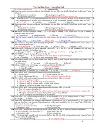 TinCanBan.Com – VanMau.Net
8
c. Không chịu khuất phục d. Phải kháng chiến
122. Một trong những nội dung cơ bản của Bản Yêu sách gồm tám điểm của Nguyễn Ái Quốc gửi tới Hội nghị Vécxay
(Pháp) là:
a. Đòi quyền tự trị của dân tộc b. Đòi quyền giải phóng dân tộc
c. Đòi quyền độc lập dân tộc d. Đòi quyền tự do, dân chủ tối thiểu cho nhân dân
d
123. Hồ Chí Minh nói: “Tôi chỉ có một sự ham muốn, ham muốn tột bậc, là làm sao cho nước ta được hoàn toàn độc lập,
dân ta hoàn toàn được tự do, đồng bào ai cũng có cơm ăn, áo mặc, ai cũng được học hành” vào ngày tháng năm nào?
a. 21/11/1946 b. 19/5/1960 c. 19/5/1954 d. 19/5/1969
a
124. Một trong những nội dung cơ bản của Bản Yêu sách gồm tám điểm của Nguyễn Ái Quốc gửi tới Hội nghị Vécxay
(Pháp) là:
a. Đòi quyền tự trị của dân tộc b. Đòi quyền giải phóng dân tộc
c. Đòi quyền độc lập dân tộc d. Đòi quyền bình đẳng pháp lý cho nhân dân
d
125. Khi nghiên cứu về Cách mạng tư sản Mỹ (1776) và cách mạng tư sản Pháp (1789), Hồ Chí Minh xác định đó là những
cuộc cách mạng như thế nào?
a. Chưa trọn vẹn b. Không thành công c. Thắng lợi d. Không đến nơi
d
126. "Dù phải đốt cháy cả dãy Trừờng Sơn cũng phải giành cho được độc lập" câu nói đó của Hồ Chí Minh vào thời gian
nào?
a. Tháng 5-1941 b. Tháng 9-1945 c. Tháng 8-1945 d. Tháng 12-1946
c
127. Đại hội nào của Đảng khẳng định: “Đảng lấy chủ nghĩa Mác – Lênin, tư tưởng Hồ Chí Minh làm nền tảng tư tưởng và
kim chỉ nam cho hành động ”?
a. Đại hội VII (1991) b. Đại hội VIII (1996) c. Đại hội IX (2001) d. Đại hội X (2006)
a
128. Chủ tịch Hồ Chí Minh ra Lời kêu gọi toàn quốc kháng chiến “Thà hy sinh tất cả chứ nhất định không chịu mất nước,
không chịu làm nô lệ” vào thời điểm nào?
a. Đêm ngày 18/9/1946 b. Ngày 20/12/1946 c. Đêm ngày 19/12/1946 d. Ngày 25/11/1946
c
129. Hồ Chí Minh là người đấu trạnh đòi quyền độc lập cho:
a. Cả thế giới b. Dân tộc Việt Nam và tất cả các dân tộc bị áp bức trên thế giới
c. Dân tộc Việt Nam d. Các dân tộc thuộc địa ở phương Đông
b
130. Hồ Chí Minh khẳng định chủ nghĩa dân tộc là một động lực lớn ở các nước đang đấu tranh giành độc lập dân tộc. Đó là
chủ nghĩa dân tộc:
a. Chân chính b. Trong sáng c. Sô vanh nước lớn d. Hẹp hòi
a
131. Chủ tịch Hồ Chí Minh ra lời kêu gọi toàn quốc kháng chiến vào thời điểm nào?
a. Đêm ngày 18/9/1946 b. Đêm ngày 19/12/1946
c. Ngày 20/12/1946 d. Đêm ngày 21/12/1946
b
132. Hồ Chí Minh bàn về vấn đề dân tộc: a. Phong kiến b. Độc lập c. Tư sản d. Thuộc địa d
133. Theo Hồ Chí Minh, cách mạng giải phóng dân tộc muốn thắng lợi phải:
a. Có tiềm lực mạnh b. Có tổ chức đoàn thể lãnh đạo
c. Có một cá nhân xuất sắc lãnh đạo d. Có Đảng của giai cấp công nhân lãnh đạo
d
134. Theo Hồ Chí Minh, cách mạng giải phóng dân tộc muốn giành được thắng lợi cần phải:
a. Tiến hành chủ động và sáng tạo
b. Dựa vào sự thắng lợi của cách mạng vô sản ở chính quốc
c. Dựa vào sự thắng lợi của cách mạng ở các nước thuộc địa khác
d. Dựa vào sự giúp đỡ của các nước xã hội chủ nghĩa
a
135. Theo Hồ Chí Minh, cách mạng giải phóng dân tộc muốn giành được thắng lợi cần phải:
a. Thực hiện bằng con đường bạo lực
b. Thực hiện bằng con đường bạo lực, kết hợp lực lượng chính trị của quần chúng với lực lượng vũ trang nhân dân
c. Kết hợp lực lượng chính trị của quần chúng với lực lượng vũ trang nhân dân
d. Dựa vào sự thắng lợi của cách mạng vô sản ở chính quốc
B
136. Luận điểm ”Công cuộc giải phóng anh em chỉ có thể thực hiện bằng sự nổ lực của bản thân anh em” là của ai?
a. Các Mác b. Ănghen c. Lênin d. Hồ Chí Minh
d
137. Luận điểm "Chủ nghĩa tư bản là một con đĩa có một cái vòi bám vào giai cấp vô sản ở chính quốc và một cái vòi bám
vào giai cấp vô sản ở các thuộc địa. Nếu muốn giết con vật ấy, người ta phải đồng thời cắt cả hai vòi” của Hồ Chí Minh
được trích từ tác phẩm nào?
a. Bản Án Chế độ thực dân Pháp b. Báo Người Cùng khổ
c. Đường Cách mệnh d. Tuyên ngôn độc lập
b
138. Luận điểm ”Chủ nghĩa dân tộc là một động lực lớn của đất nước” của Hồ Chí Minh được trích từ tác phẩm nào?
a. Báo cáo Bắc kỳ, Trung Kỳ và Nam Kỳ b. Báo Người Cùng khổ
c. Đường Cách mệnh d. Tuyên ngôn độc lập
a
139. “Công nông là gốc của cách mệnh, còn học trò, nhà buôn nhỏ, điền chủ nhỏ là bầu bạn cách mệnh của công nông” được
Nguyễn Ái Quốc đề cập đến điều gì?
a. Phương pháp cách mạng b. Lực lượng cách mạng
b
 