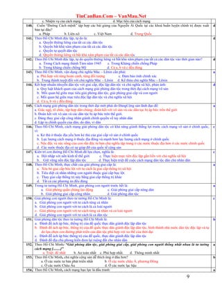TinCanBan.Com – VanMau.Net
9
c. Nhiệm vụ của cách mạng d. Mục tiêu của cách mạng
140. Cuốn “Đường Cách mệnh” tập hợp các bài giảng của Nguyễn Ái Quốc tại các khoá huấn luyện chính trị được xuất
bản tại đâu?
a. Pháp b. Liên-xô c. Việt Nam d. Trung Quốc
d
141. Theo Hồ Chí Minh độc lập, tự do là:
a. Quyền thiêng liêng của tất cả các dân tộc
b. Quyền bất khả xâm phạm của tất cả các dân tộc
c. Quyền tự quyết dân tộc
d. Quyền thiêng liêng và bất khả xâm phạm của tất cả các dân tộc
d
142. Theo Hồ Chí Minh độc lập, tự do quyền thiêng liêng và bất khả xâm phạm của tất cả các dân tộc vào thời gian nào?
a. Trong Cách mạng thánh Tám năm 1945 c. Trong Kháng chiến chống Pháp
b. Trong kháng chiến chống Mỹ d. Cả a, b và c đều đúng
d
143. Theo Hồ Chí Minh, vận dụng chủ nghĩa Mác – Lênin cần phải:
a. Phù hợp với từng hoàn cảnh, từng đối tượng c. Đảm bảo tính chính xác
b. Trung thành tuyệt đối với chủ nghĩa Mác – Lênin d. Kế thừa chủ nghĩa Mác – Lênin
a
144. Kết hợp nhuần nhuyễn dân tộc với giai cấp, độc lập dân tộc và chủ nghĩa xã hội, phản ánh:
a. Quy luật khách quan của cách mạng giải phóng dân tộc trong thời đại cách mạng vô sản
b. Mối quan hệ giữa mục tiêu giải phóng dân tộc, giải phóng giai cấp và con người
c. Mối quan hệ giữa mục tiêu độc lập dân tộc và chủ nghĩa xã hội
d. Cả a, b và c đều đúng
d
145. Cách mạng giải phóng dân tộc trong thời đại mới phải do ĐảngCộng sản lãnh đạo để:
a. Giác ngộ, tổ chức, tập hợp dân chúng; đoàn kết với vô sản và các dân tọc bị áp bức trên thế giới
b. Đoàn kết với vô sản và các dân tộc bị áp bức trên thế giới.
c. Đảng thay giai cấp công nhân giành chính quyền về tay nhân dân
d. Lập ra chính quyền của dân, do dân, vì dân
a
146. Theo Hồ Chí Minh, cách mạng giải phóng dân tộc có khả năng giành thắng lợi trước cách mạng vô sản ở chính quốc,
vì:
a. Kẻ thù ở thuộc địa yếu hơn kẻ thù của giai cấp vô sản ở chính quốc
b. Lực lượng cách mạng ở thuộc địa đông và mạnh hơn lực lượng cách mạng ở chính quốc
c. Nộc độc và sức sống của con rắn độc tư bản chủ nghĩa tập trung ở các nước thuộc địa hơn ở các nước chính quốc
d. Các nước thuộc địa có sự giúp đỡ của quốc tế cộng sản
c
147. Kiên trì con đường Hồ Chí Minh đã lựa chọn, nghĩa là:
a. Hội nhập với nền kinh tế thế giới c. Thực hiện mực tiên độc lập gắn liền với chủ nghĩa xã hội
b. Giữ vững nền độc lập dân tộc d. Thực hiện triệt để cuộc cách mạng dân tộc dân chủ nhân dân
c
148. Theo Hồ Chí Minh, thực chất của giải phóng giai cấp là:
a. Xóa bỏ giai cấp bóc lột với tư cách là giai cấp thống trị xã hội
b. Tiêu diệt cá nhân những con người thuộc giai cấp bọc lột.
c. Thay giai cấp thống trị này bằng giai cấp thống trị khác
d. Tất cả các phương án đều đúng
a
149. Trong tư tưởng Hồ Chí Minh, giải phóng con người trước hết là:
a. Giải phóng quần chúng lao động c. Giải phóng giai cấp nông dân
b. Giải phóng giai cấp công nhân d. Giải phóng dân tộc
a
150. Giải phóng con người theo tư tưởng Hồ Chí Minh là:
a. Giải phóng con người với tư cách từng cá nhân
b. Giải phóng con người với tư cách là cả loài người
c. Giải phóng con người với tư cách từng cá nhân và cả loài người
d. Giải phóng con người với tư cách là cả dân tộc
c
151. Giải phóng dân tộc theo tư tưởng Hồ Chí Minh là:
a. Đánh đổ ách áp bức, thống trị của đế quốc thực dân giành độc lập dân tộc
b. Đánh đổ ách áp bức, thống trị của đế quốc thực dân giành độc lập dân tộc, hình thành nhà nước dân tộc độc lập và tự
do lựa chọn con đường phát triển của dân tộc phù hợp với xu thế của thời đại
c. Đánh đỗ ách áp bức thống trị của đế quốc, thực dân giành độc lập dân tộc
d. Đánh đổ địa chủ phong kiến đem lại ruộng đất cho nhân dân
b
152. Theo Hồ Chí Minh: “Giải phóng dân tộc, giải phóng giai cấp, giải phóng con người thống nhất nhau là tư tưởng
cách mạng [........]”
a. Triệt để nhất b. An toàn nhất c. Phù hợp nhất. d. Thông minh nhất
a
153. Theo Hồ Chí Minh, chủ nghĩa cộng sản dễ thích ứng ở đâu hơn?
a. Ở các nước tư bản phát triển nhất b. Ở các nước châu Á, phương Đông
c. Ở các nước Châu Âu d. Ở các nước lạc hậu
b
154. Theo Hồ Chí Minh, cách mạng bạo lực là đấu tranh: a
 