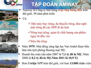  Amway là Công ty bán hàng trực tiếp hàng đầu trên
thế giới, 50 năm phát triển
 Có:
 Đội máy bay riêng, du thuyền riêng, đảo nghỉ
mát riêng để các NPP đi du lịch
Nông trại riêng: quản lý chất lượng sản phẩm
ngay từ đầu vào
Siêu thị riêng
 Doanh thu toàn cầu năm 2007 là 7,1 tỷ đô la Mỹ; Năm
2008 là 8,2 tỷ đô la Mỹ.Năm 2011 là 10,9 Tỷ
 Hơn 3 triệu NPP trên thế giới, với hơn 13.000 nhân viên.
 Năm 1979: Nhà đồng sáng lập Jay Van Andel được bầu
làm chủ tịch phòng thương mại Mỹ.
21
 