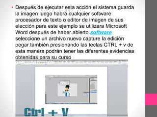• Después de ejecutar esta acción el sistema guarda
la imagen luego habrá cualquier software
procesador de texto o editor de imagen de sus
elección para este ejemplo se utilizara Microsoft
Word después de haber abierto software
seleccione un archivo nuevo capture la edición
pegar también presionando las teclas CTRL + v de
esta manera podrán tener las diferentes evidencias
obtenidas para su curso
 