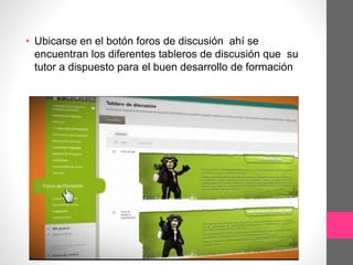 • Ubicarse en el botón foros de discusión ahí se
encuentran los diferentes tableros de discusión que su
tutor a dispuesto para el buen desarrollo de formación
 