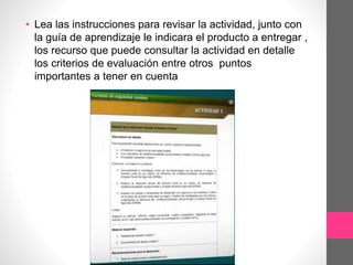 • Lea las instrucciones para revisar la actividad, junto con
la guía de aprendizaje le indicara el producto a entregar ,
los recurso que puede consultar la actividad en detalle
los criterios de evaluación entre otros puntos
importantes a tener en cuenta
 