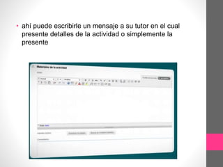 • ahí puede escribirle un mensaje a su tutor en el cual
presente detalles de la actividad o simplemente la
presente
 