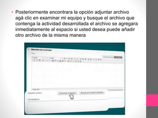 • Posteriormente encontrara la opción adjuntar archivo
agá clic en examinar mi equipo y busque el archivo que
contenga la actividad desarrollada el archivo se agregara
inmediatamente al espacio si usted desea puede añadir
otro archivo de la misma manera
 