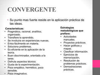 CONVERGENTE
• Su punto mas fuerte reside en la aplicación práctica de
las ideas.
Características:
• Pragmático, racional, analítico,
organizado.
• Transfiere lo aprendido.
• Se involucra en experiencias nuevas.
• Entra fácilmente en materia.
• Soluciona problemas.
• Es eficiente en la aplicación de la
teoría.
• Buen discriminador, orientado a la
tarea.
• Disfruta aspectos técnico.
• Gusta de la experimentación.
• Poco empático, hermético, poco
sensible.
• Poco imaginativo.
Estrategias
metodológicas que
prefiere:
• Actividades
manuales.
• Proyectos prácticos.
• Hacer gráficos y
mapas.
• Clasificar información.
• Ejercicios de
memorización.
• Resolución de
problemas prácticos.
• Demostraciones
prácticas.
 