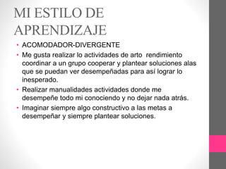 MI ESTILO DE
APRENDIZAJE
• ACOMODADOR-DIVERGENTE
• Me gusta realizar lo actividades de arto rendimiento
coordinar a un grupo cooperar y plantear soluciones alas
que se puedan ver desempeñadas para así lograr lo
inesperado.
• Realizar manualidades actividades donde me
desempeñe todo mi conociendo y no dejar nada atrás.
• Imaginar siempre algo constructivo a las metas a
desempeñar y siempre plantear soluciones.
 